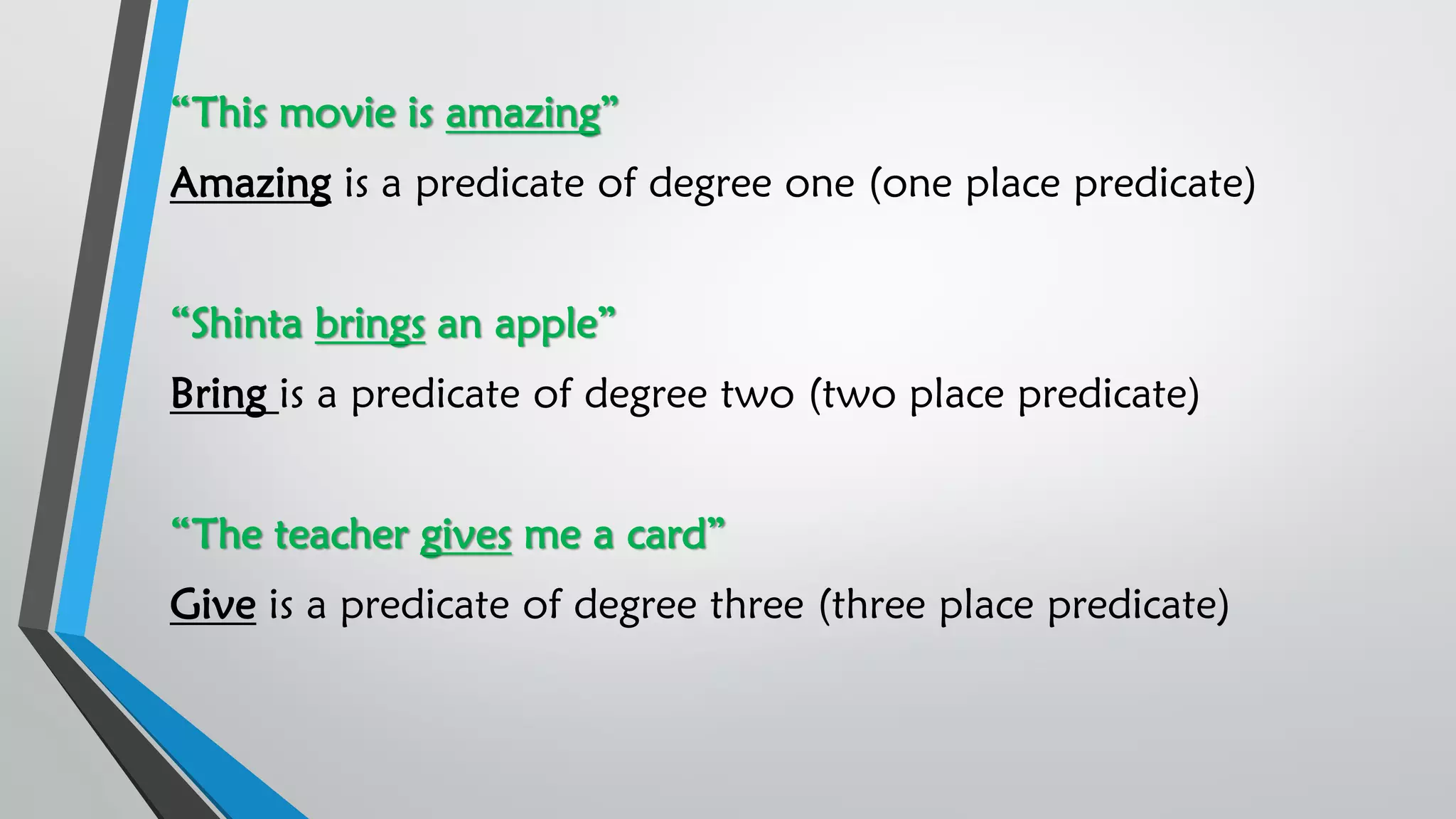 “This movie is amazing”
Amazing is a predicate of degree one (one place predicate)
“Shinta brings an apple”
Bring is a predicate of degree two (two place predicate)
“The teacher gives me a card”
Give is a predicate of degree three (three place predicate)
 
