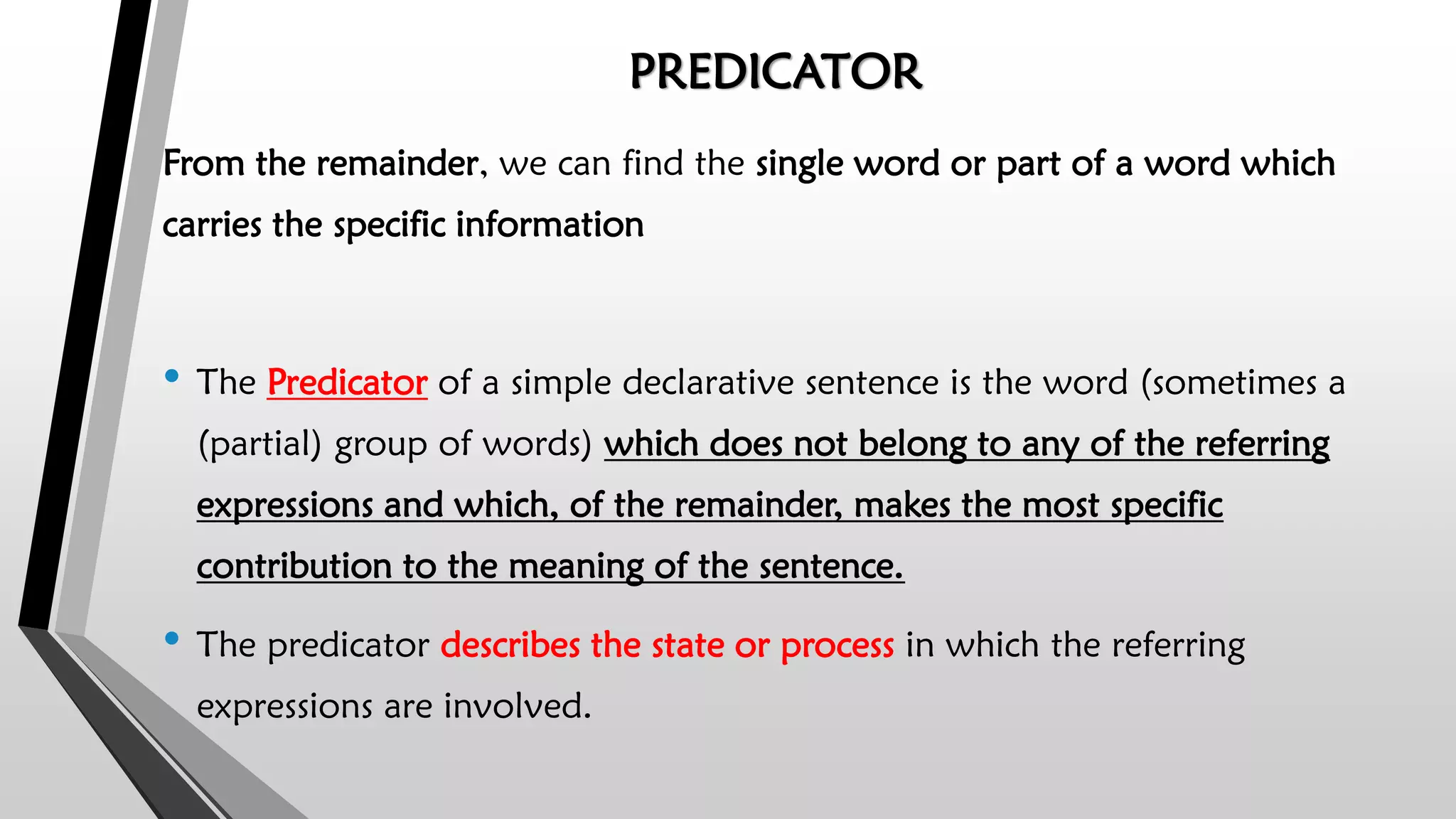PREDICATOR
From the remainder, we can find the single word or part of a word which
carries the specific information
• The Predicator of a simple declarative sentence is the word (sometimes a
(partial) group of words) which does not belong to any of the referring
expressions and which, of the remainder, makes the most specific
contribution to the meaning of the sentence.
• The predicator describes the state or process in which the referring
expressions are involved.
 