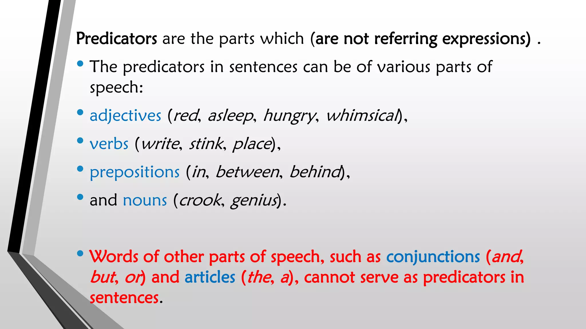 Predicators are the parts which (are not referring expressions) .
• The predicators in sentences can be of various parts of
speech:
• adjectives (red, asleep, hungry, whimsical),
• verbs (write, stink, place),
• prepositions (in, between, behind),
• and nouns (crook, genius).
• Words of other parts of speech, such as conjunctions (and,
but, or) and articles (the, a), cannot serve as predicators in
sentences.
 
