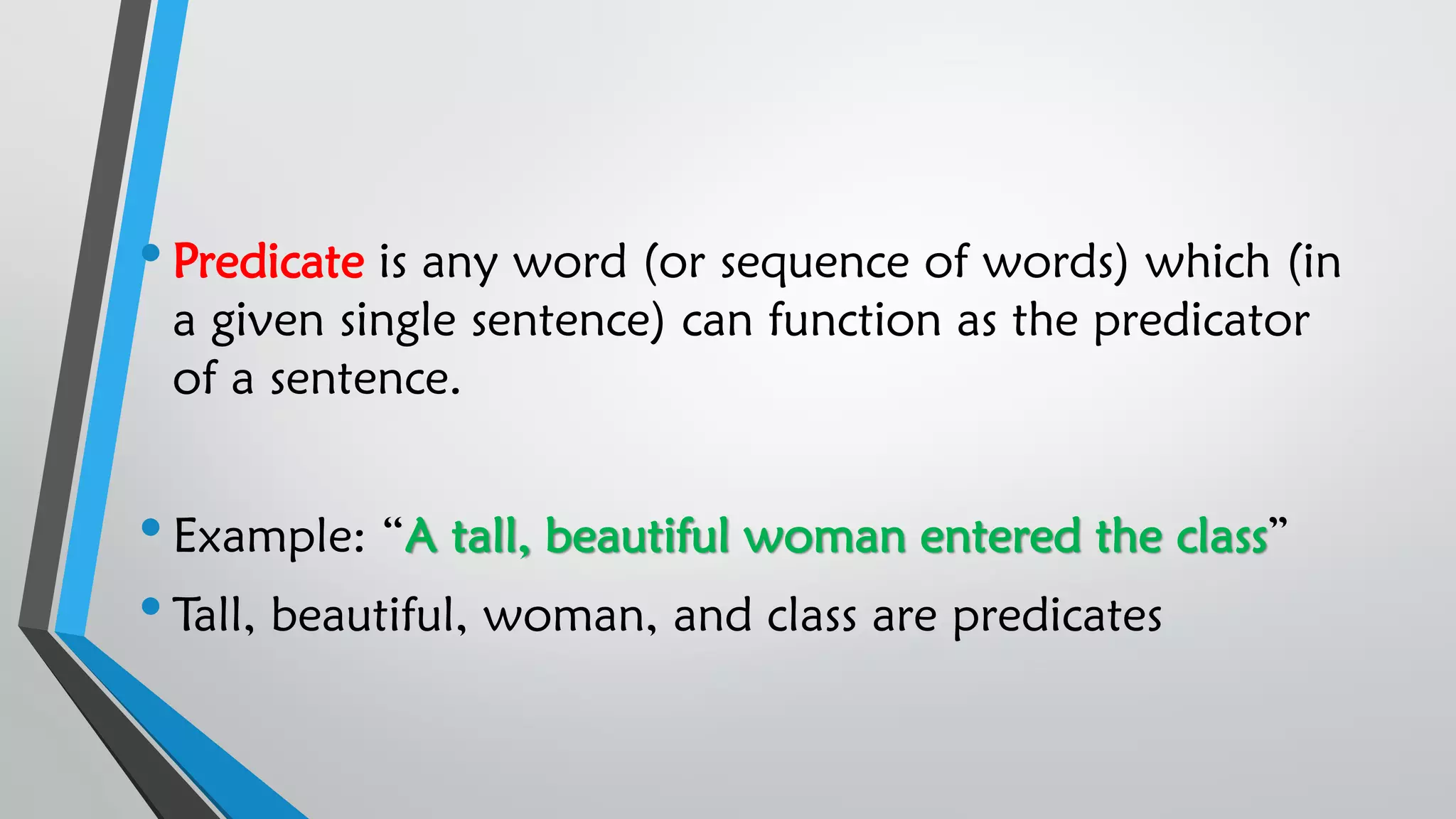 •Predicate is any word (or sequence of words) which (in
a given single sentence) can function as the predicator
of a sentence.
•Example: “A tall, beautiful woman entered the class”
•Tall, beautiful, woman, and class are predicates
 