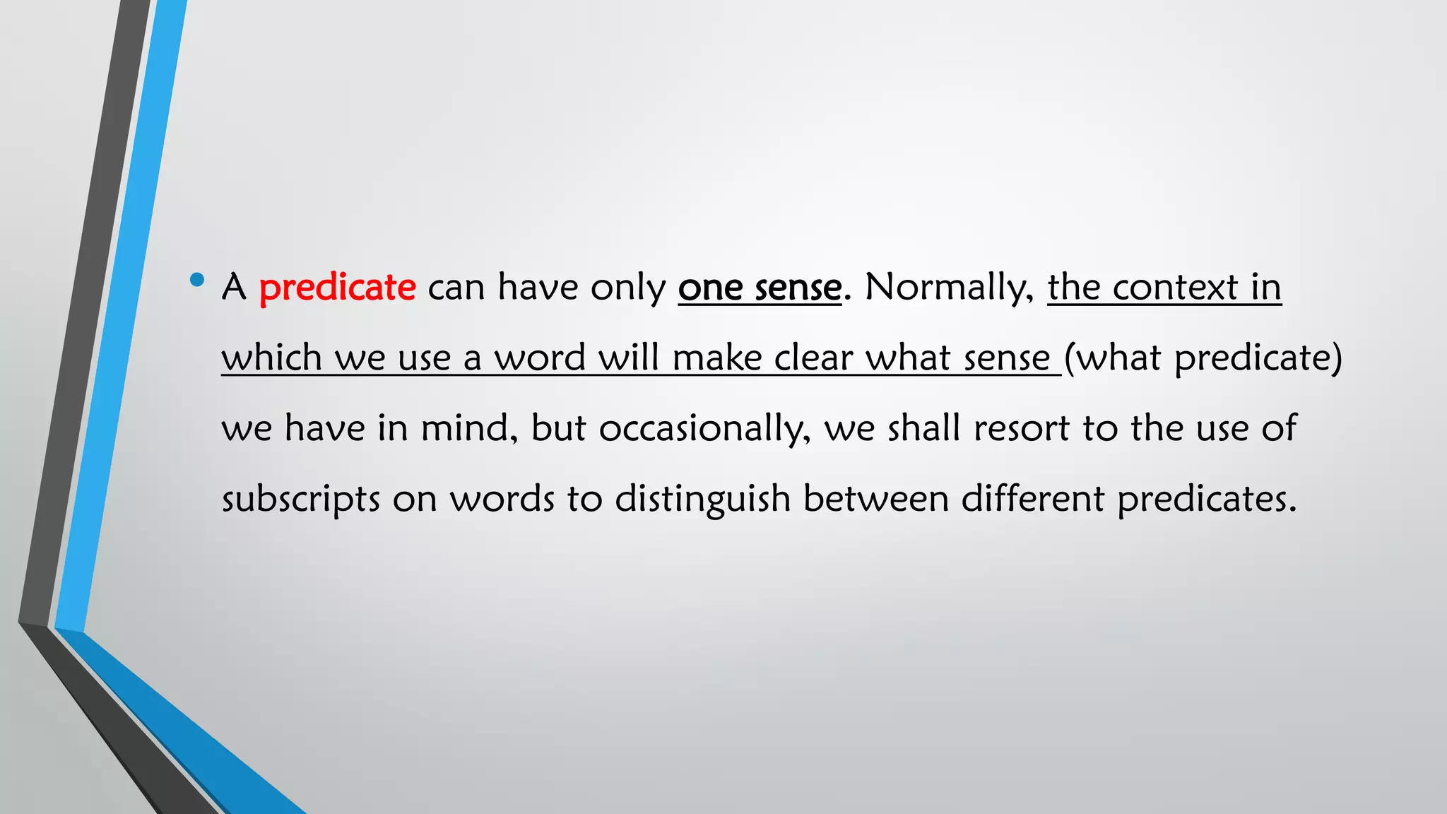 • A predicate can have only one sense. Normally, the context in
which we use a word will make clear what sense (what predicate)
we have in mind, but occasionally, we shall resort to the use of
subscripts on words to distinguish between different predicates.
 