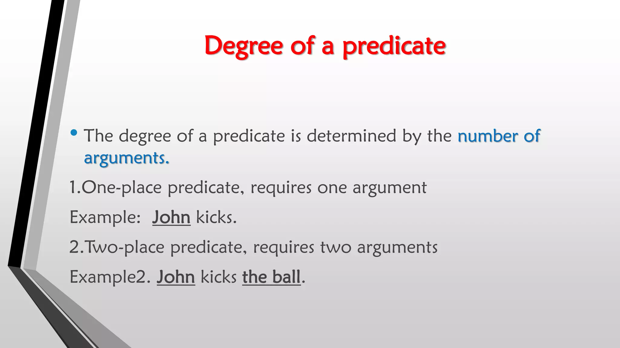 Degree of a predicate
• The degree of a predicate is determined by the number of
arguments.
1.One-place predicate, requires one argument
Example: John kicks.
2.Two-place predicate, requires two arguments
Example2. John kicks the ball.
 