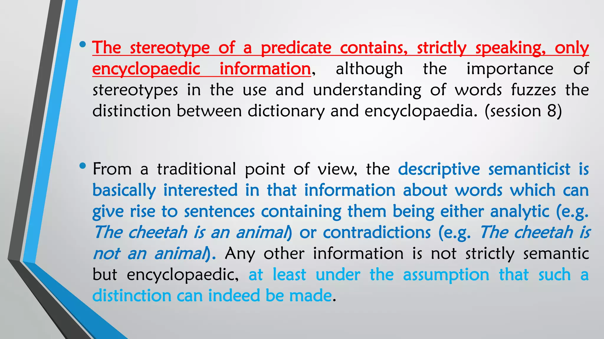 • The stereotype of a predicate contains, strictly speaking, only
encyclopaedic information, although the importance of
stereotypes in the use and understanding of words fuzzes the
distinction between dictionary and encyclopaedia. (session 8)
• From a traditional point of view, the descriptive semanticist is
basically interested in that information about words which can
give rise to sentences containing them being either analytic (e.g.
The cheetah is an animal) or contradictions (e.g. The cheetah is
not an animal). Any other information is not strictly semantic
but encyclopaedic, at least under the assumption that such a
distinction can indeed be made.
 
