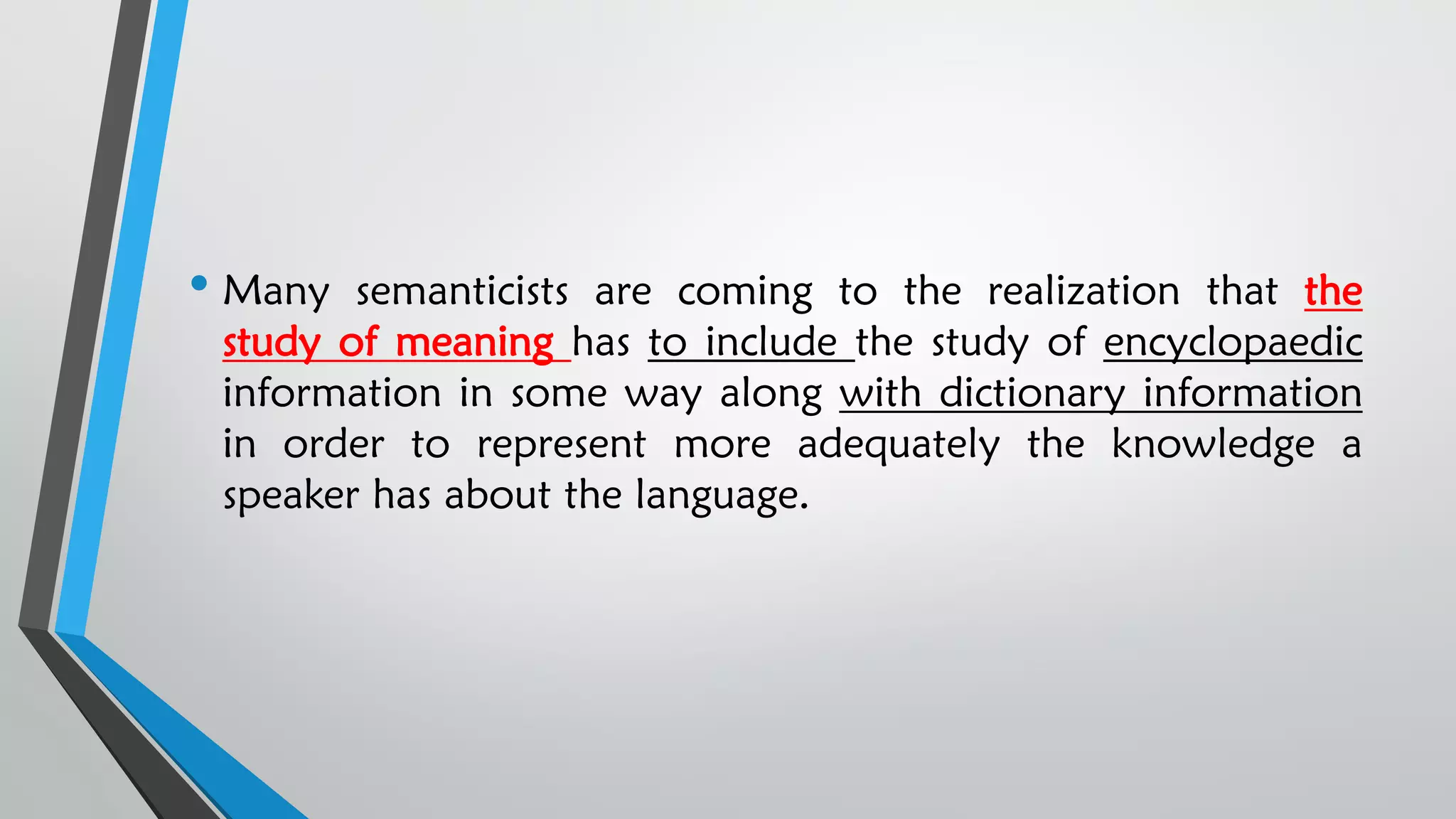 • Many semanticists are coming to the realization that the
study of meaning has to include the study of encyclopaedic
information in some way along with dictionary information
in order to represent more adequately the knowledge a
speaker has about the language.
 