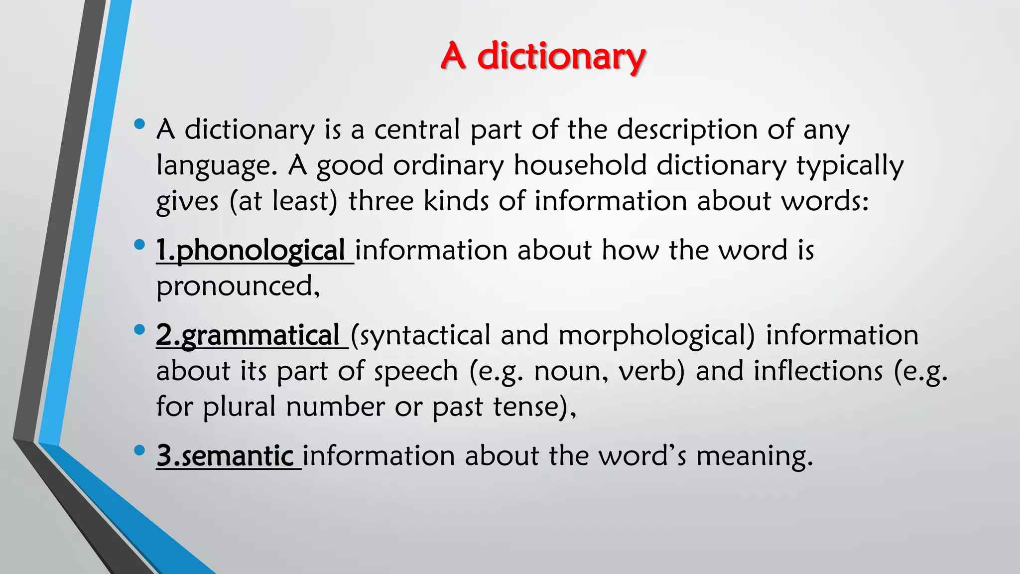 A dictionary
• A dictionary is a central part of the description of any
language. A good ordinary household dictionary typically
gives (at least) three kinds of information about words:
• 1.phonological information about how the word is
pronounced,
• 2.grammatical (syntactical and morphological) information
about its part of speech (e.g. noun, verb) and inflections (e.g.
for plural number or past tense),
• 3.semantic information about the word’s meaning.
 