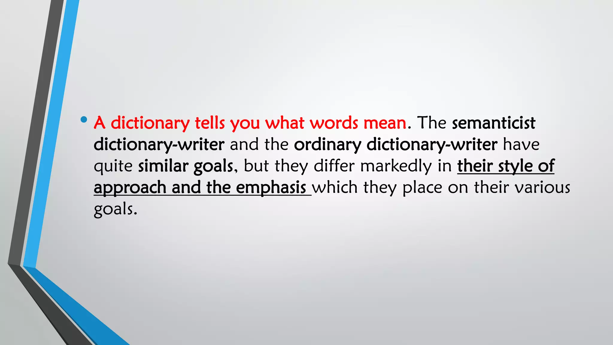 • A dictionary tells you what words mean. The semanticist
dictionary-writer and the ordinary dictionary-writer have
quite similar goals, but they differ markedly in their style of
approach and the emphasis which they place on their various
goals.
 
