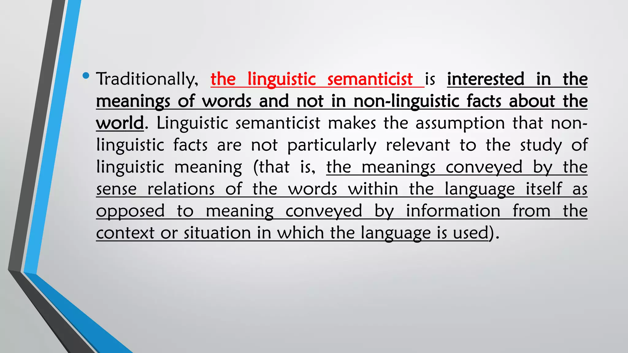 • Traditionally, the linguistic semanticist is interested in the
meanings of words and not in non-linguistic facts about the
world. Linguistic semanticist makes the assumption that non-
linguistic facts are not particularly relevant to the study of
linguistic meaning (that is, the meanings conveyed by the
sense relations of the words within the language itself as
opposed to meaning conveyed by information from the
context or situation in which the language is used).
 