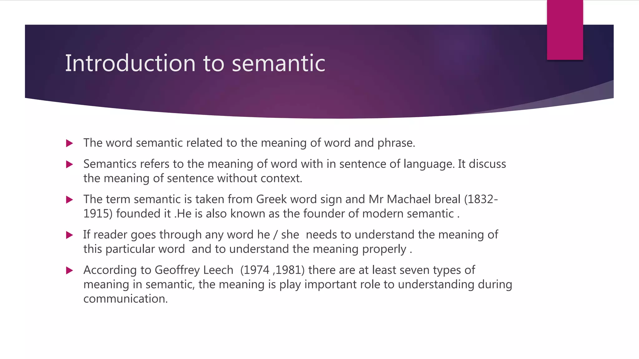 Introduction to semantic
 The word semantic related to the meaning of word and phrase.
 Semantics refers to the meaning of word with in sentence of language. It discuss
the meaning of sentence without context.
 The term semantic is taken from Greek word sign and Mr Machael breal (1832-
1915) founded it .He is also known as the founder of modern semantic .
 If reader goes through any word he / she needs to understand the meaning of
this particular word and to understand the meaning properly .
 According to Geoffrey Leech (1974 ,1981) there are at least seven types of
meaning in semantic, the meaning is play important role to understanding during
communication.
 