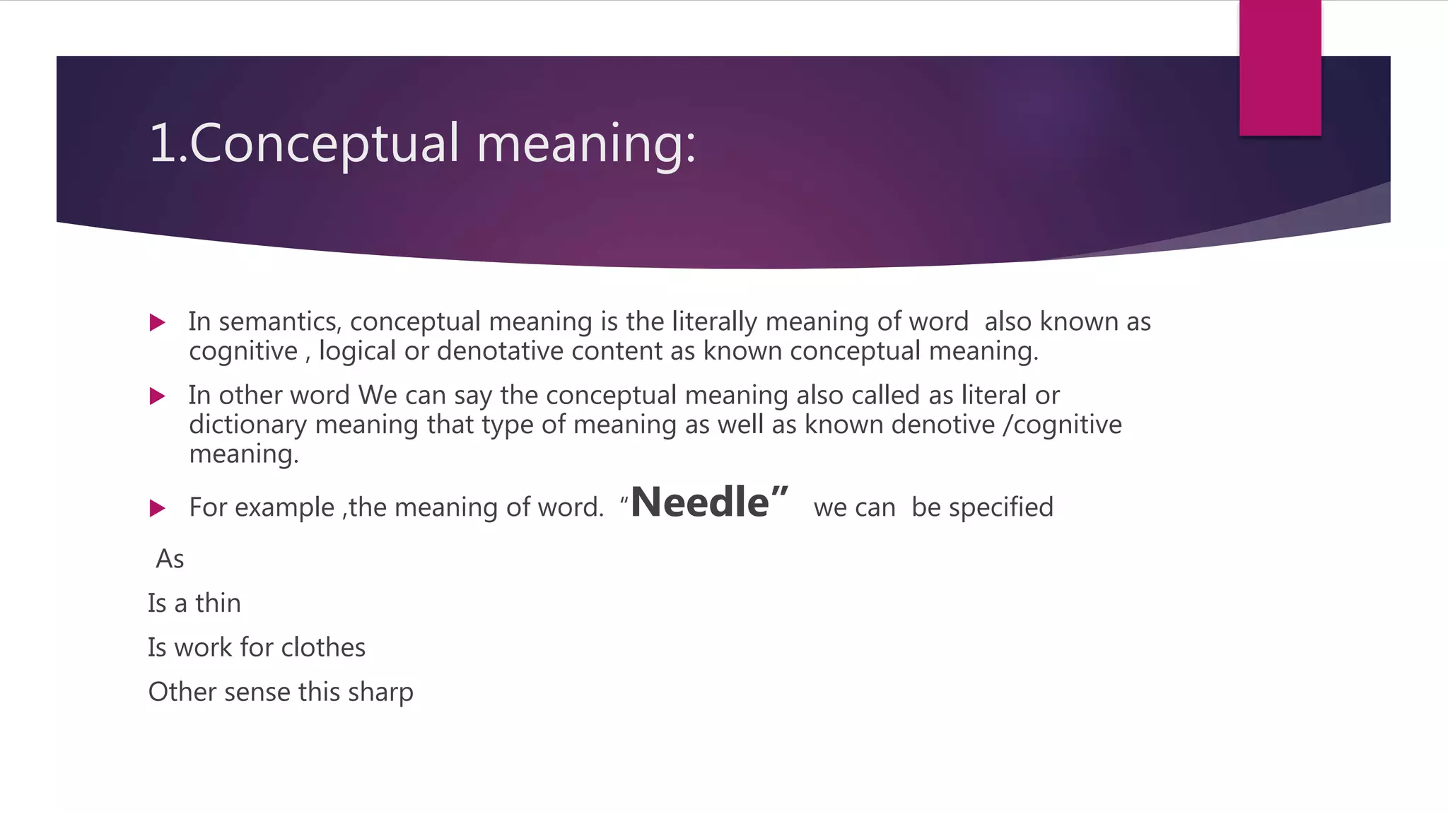 1.Conceptual meaning:
 In semantics, conceptual meaning is the literally meaning of word also known as
cognitive , logical or denotative content as known conceptual meaning.
 In other word We can say the conceptual meaning also called as literal or
dictionary meaning that type of meaning as well as known denotive /cognitive
meaning.
 For example ,the meaning of word. “Needle” we can be specified
As
Is a thin
Is work for clothes
Other sense this sharp
 