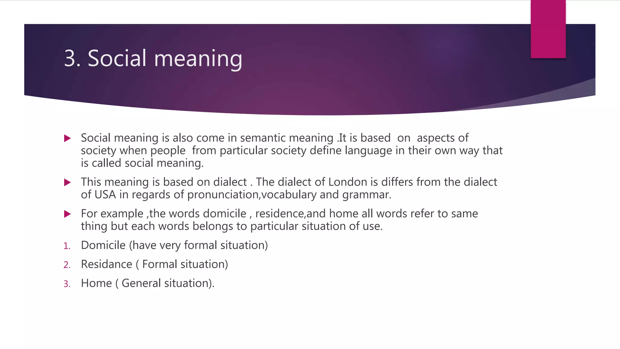 3. Social meaning
 Social meaning is also come in semantic meaning .It is based on aspects of
society when people from particular society define language in their own way that
is called social meaning.
 This meaning is based on dialect . The dialect of London is differs from the dialect
of USA in regards of pronunciation,vocabulary and grammar.
 For example ,the words domicile , residence,and home all words refer to same
thing but each words belongs to particular situation of use.
1. Domicile (have very formal situation)
2. Residance ( Formal situation)
3. Home ( General situation).
 