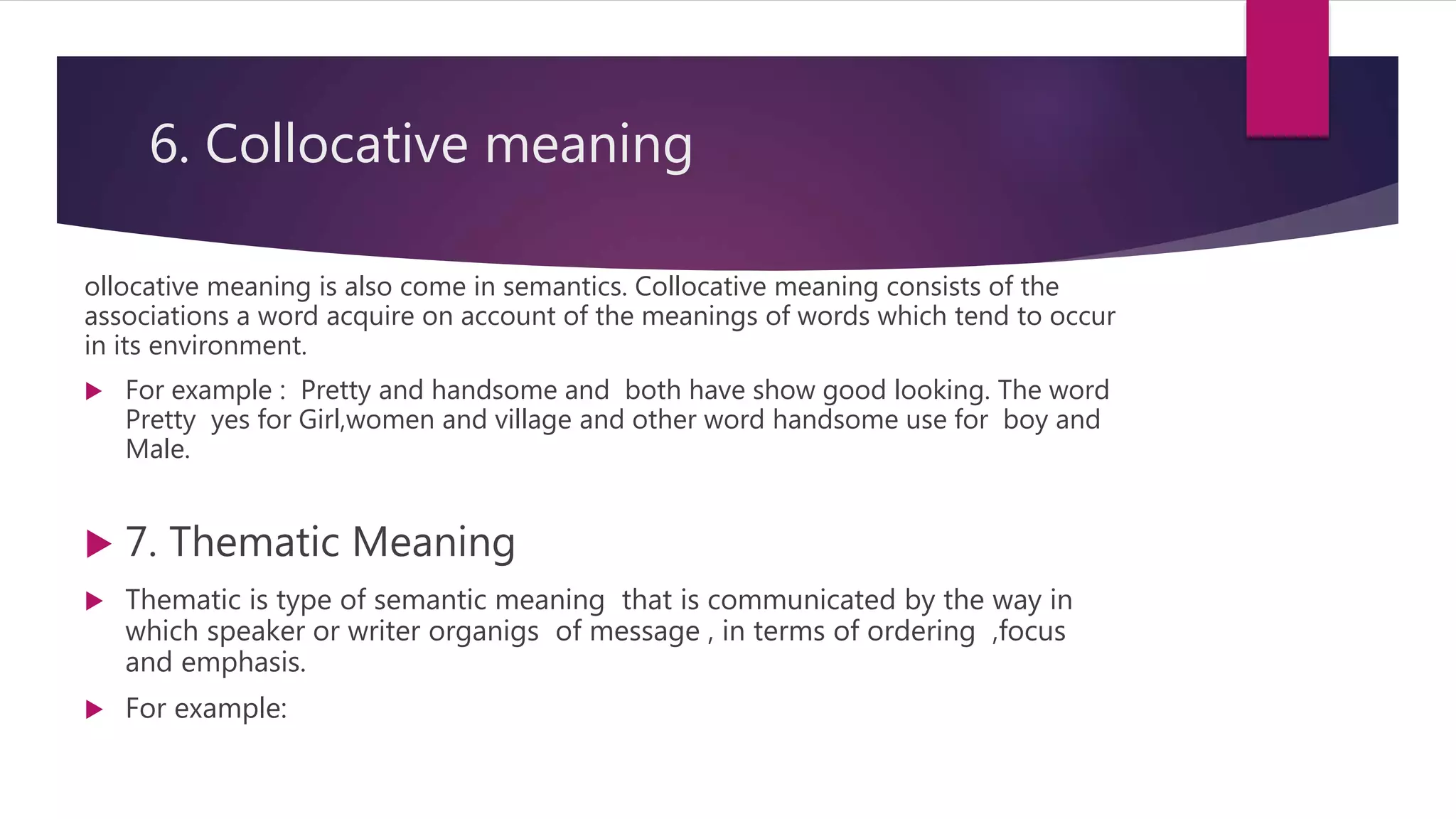 6. Collocative meaning
ollocative meaning is also come in semantics. Collocative meaning consists of the
associations a word acquire on account of the meanings of words which tend to occur
in its environment.
 For example : Pretty and handsome and both have show good looking. The word
Pretty yes for Girl,women and village and other word handsome use for boy and
Male.
 7. Thematic Meaning
 Thematic is type of semantic meaning that is communicated by the way in
which speaker or writer organigs of message , in terms of ordering ,focus
and emphasis.
 For example:
 
