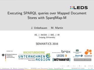 Executing SPARQL queries over Mapped Document
Stores with SparqlMap-M
J. Unbehauen M. Martin
IIS // AKSW // BIS // IfI
Leipzig University
SEMANTiCS 2016
J. Unbehauen, M. Martin (Leipzig Univ.) SPARQL over Document Stores: SparqlMap-M SEMANTiCS 2016 1 / 25
 