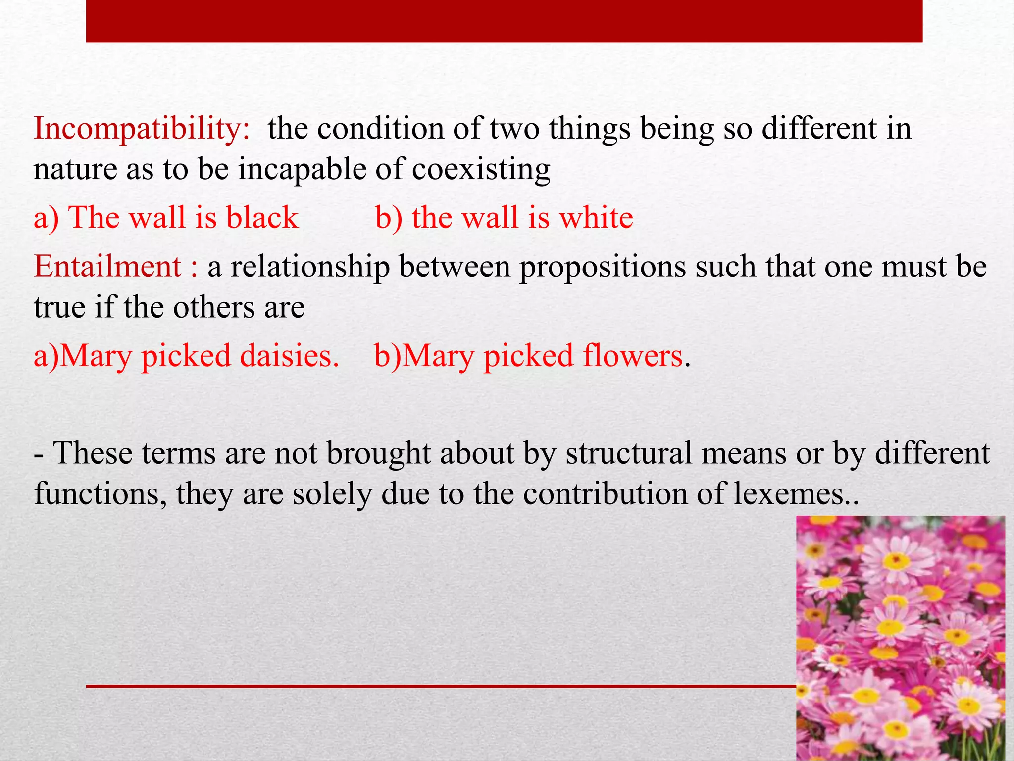 Incompatibility: the condition of two things being so different in
nature as to be incapable of coexisting
a) The wall is black b) the wall is white
Entailment : a relationship between propositions such that one must be
true if the others are
a)Mary picked daisies. b)Mary picked flowers.
- These terms are not brought about by structural means or by different
..
functions, they are solely due to the contribution of lexemes
 