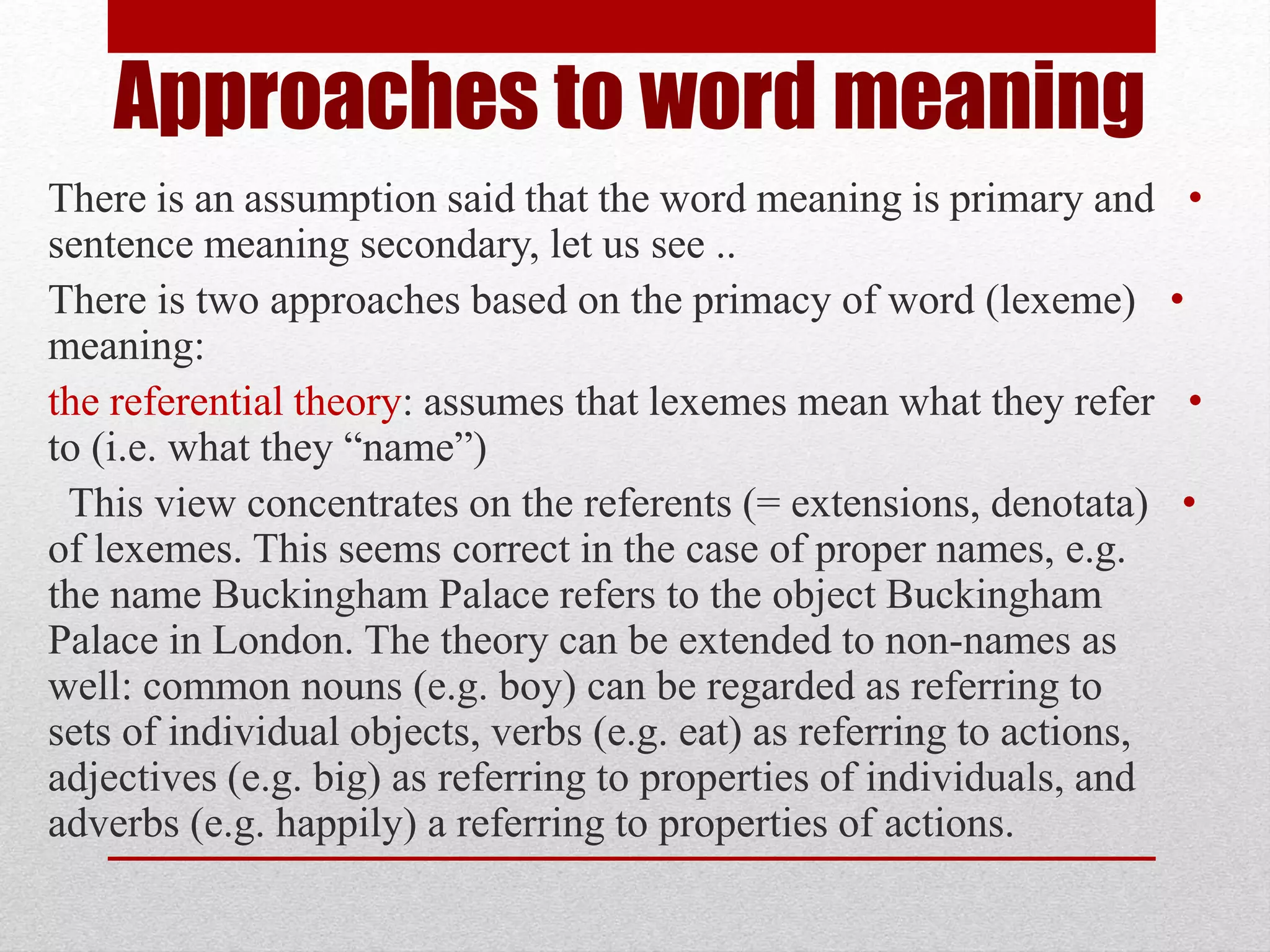 Approaches to word meaning
•
There is an assumption said that the word meaning is primary and
sentence meaning secondary, let us see ..
•
There is two approaches based on the primacy of word (lexeme)
meaning:
•
the referential theory: assumes that lexemes mean what they refer
to (i.e. what they “name”)
•
This view concentrates on the referents (= extensions, denotata)
of lexemes. This seems correct in the case of proper names, e.g.
the name Buckingham Palace refers to the object Buckingham
Palace in London. The theory can be extended to non-names as
well: common nouns (e.g. boy) can be regarded as referring to
sets of individual objects, verbs (e.g. eat) as referring to actions,
adjectives (e.g. big) as referring to properties of individuals, and
adverbs (e.g. happily) a referring to properties of actions.
 