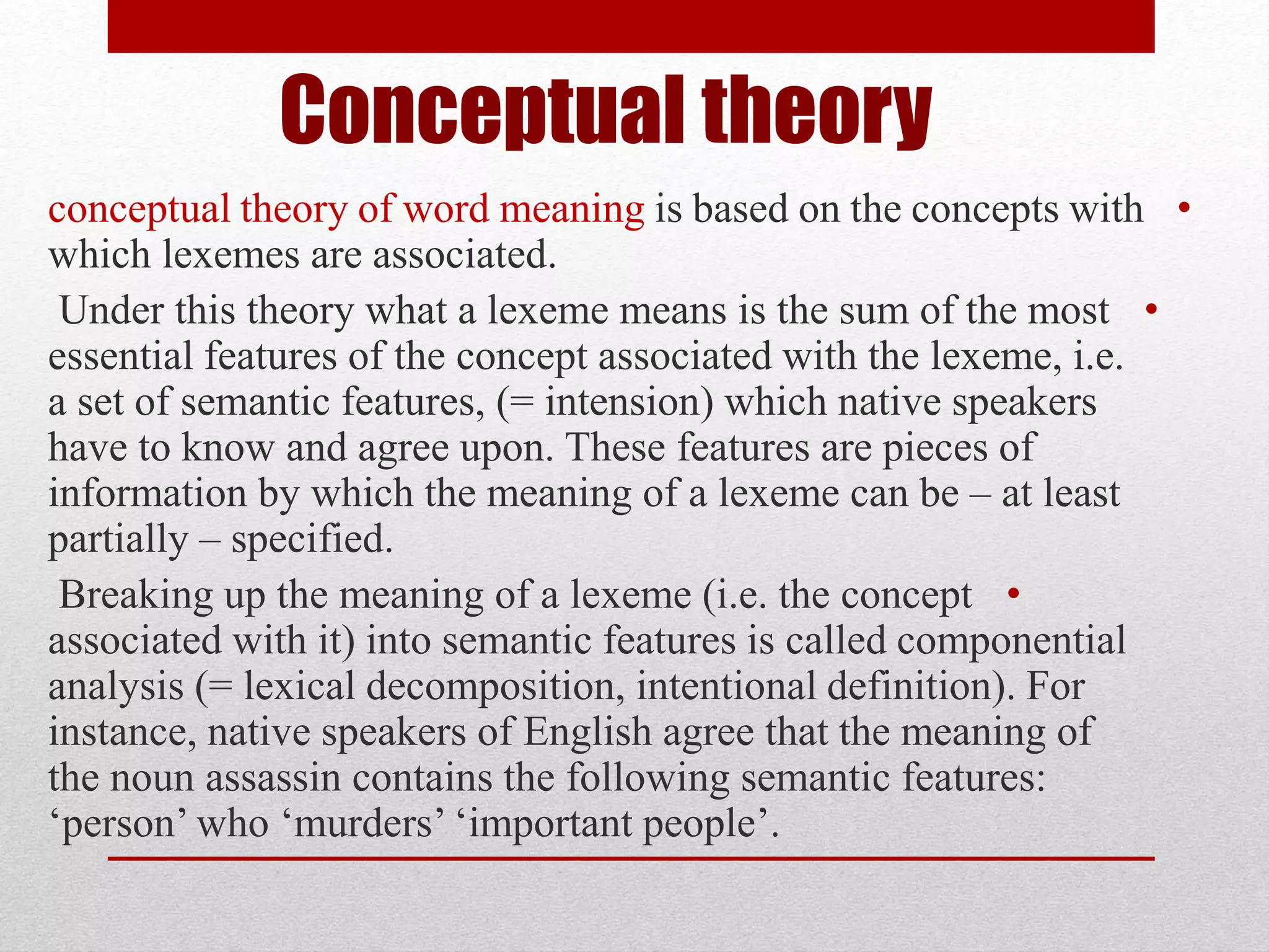 Conceptual theory
•
conceptual theory of word meaning is based on the concepts with
which lexemes are associated.
•
Under this theory what a lexeme means is the sum of the most
essential features of the concept associated with the lexeme, i.e.
a set of semantic features, (= intension) which native speakers
have to know and agree upon. These features are pieces of
information by which the meaning of a lexeme can be – at least
partially – specified.
•
Breaking up the meaning of a lexeme (i.e. the concept
associated with it) into semantic features is called componential
analysis (= lexical decomposition, intentional definition). For
instance, native speakers of English agree that the meaning of
the noun assassin contains the following semantic features:
‘person’ who ‘murders’ ‘important people’.
 