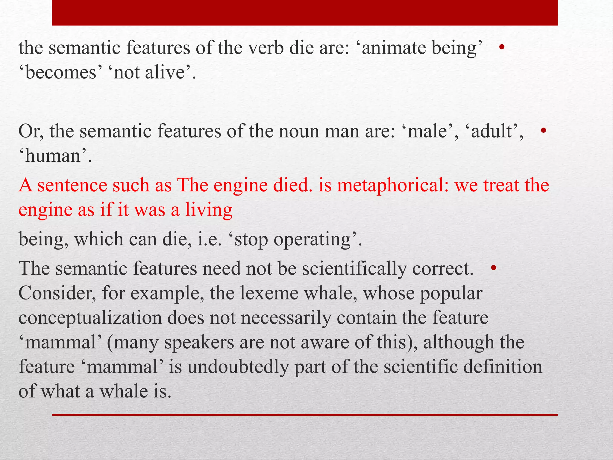 •
the semantic features of the verb die are: ‘animate being’
‘becomes’ ‘not alive’.
•
Or, the semantic features of the noun man are: ‘male’, ‘adult’,
‘human’.
A sentence such as The engine died. is metaphorical: we treat the
engine as if it was a living
being, which can die, i.e. ‘stop operating’.
•
The semantic features need not be scientifically correct.
Consider, for example, the lexeme whale, whose popular
conceptualization does not necessarily contain the feature
‘mammal’ (many speakers are not aware of this), although the
feature ‘mammal’ is undoubtedly part of the scientific definition
of what a whale is.
 