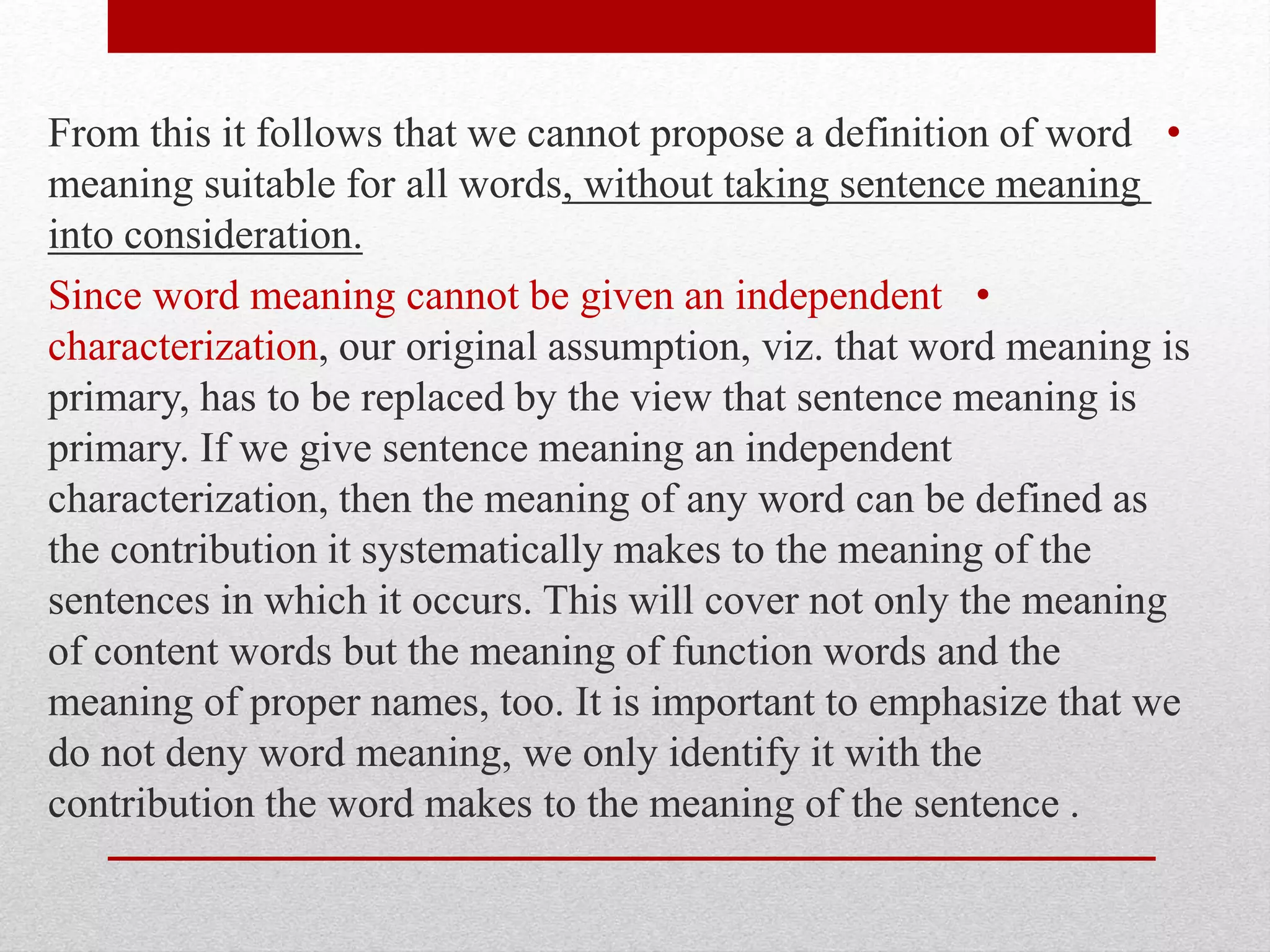 •
From this it follows that we cannot propose a definition of word
meaning suitable for all words, without taking sentence meaning
into consideration.
•
Since word meaning cannot be given an independent
characterization, our original assumption, viz. that word meaning is
primary, has to be replaced by the view that sentence meaning is
primary. If we give sentence meaning an independent
characterization, then the meaning of any word can be defined as
the contribution it systematically makes to the meaning of the
sentences in which it occurs. This will cover not only the meaning
of content words but the meaning of function words and the
meaning of proper names, too. It is important to emphasize that we
do not deny word meaning, we only identify it with the
contribution the word makes to the meaning of the sentence .
 