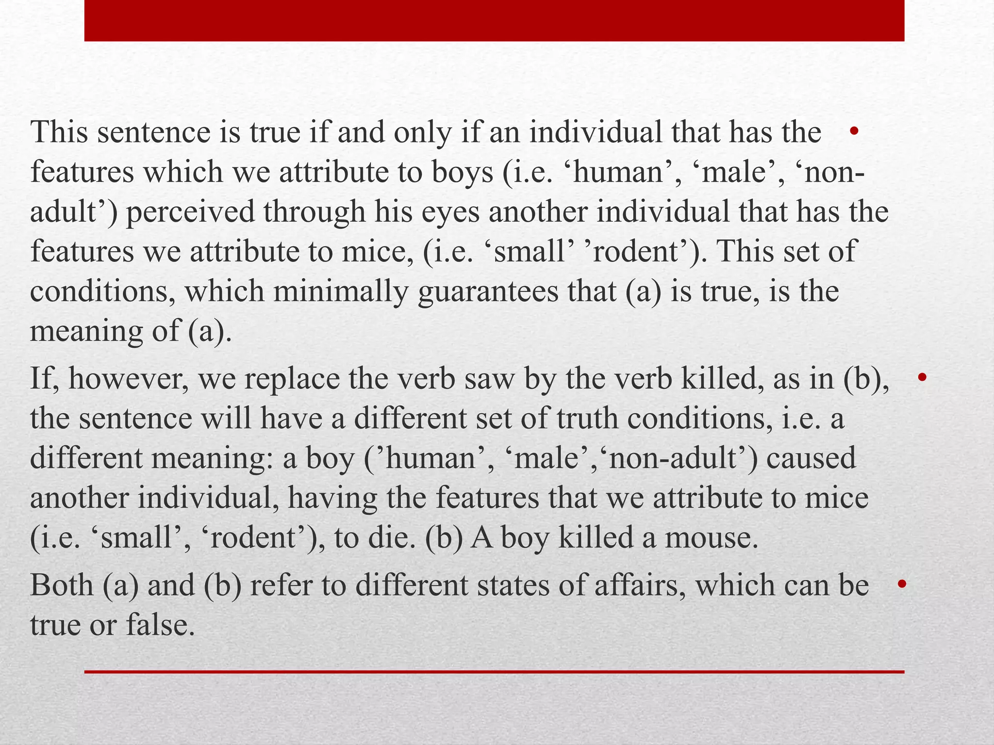•
This sentence is true if and only if an individual that has the
features which we attribute to boys (i.e. ‘human’, ‘male’, ‘non-
adult’) perceived through his eyes another individual that has the
features we attribute to mice, (i.e. ‘small’ ’rodent’). This set of
conditions, which minimally guarantees that (a) is true, is the
meaning of (a).
•
If, however, we replace the verb saw by the verb killed, as in (b),
the sentence will have a different set of truth conditions, i.e. a
different meaning: a boy (’human’, ‘male’,‘non-adult’) caused
another individual, having the features that we attribute to mice
(i.e. ‘small’, ‘rodent’), to die. (b) A boy killed a mouse.
•
Both (a) and (b) refer to different states of affairs, which can be
true or false.
 