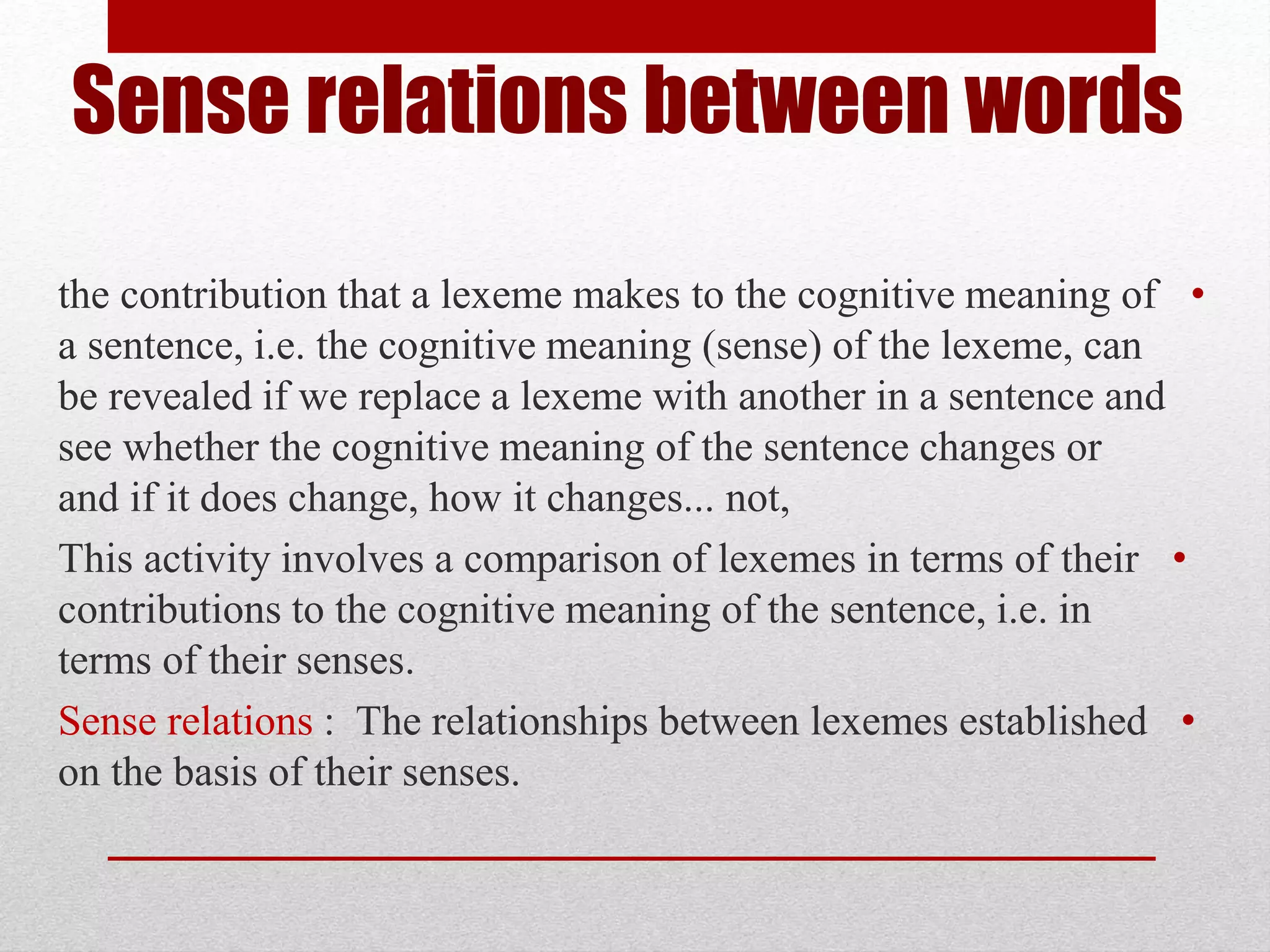 Sense relations between words
•
the contribution that a lexeme makes to the cognitive meaning of
a sentence, i.e. the cognitive meaning (sense) of the lexeme, can
be revealed if we replace a lexeme with another in a sentence and
see whether the cognitive meaning of the sentence changes or
not,
...
and if it does change, how it changes
•
This activity involves a comparison of lexemes in terms of their
contributions to the cognitive meaning of the sentence, i.e. in
terms of their senses.
•
Sense relations : The relationships between lexemes established
.
on the basis of their senses
 