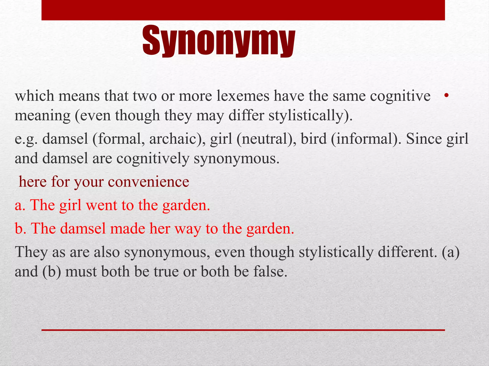 Synonymy
•
which means that two or more lexemes have the same cognitive
.
meaning (even though they may differ stylistically)
e.g. damsel (formal, archaic), girl (neutral), bird (informal). Since girl
and damsel are cognitively synonymous.
here for your convenience
a. The girl went to the garden.
b. The damsel made her way to the garden.
They as are also synonymous, even though stylistically different. (a)
and (b) must both be true or both be false.
 