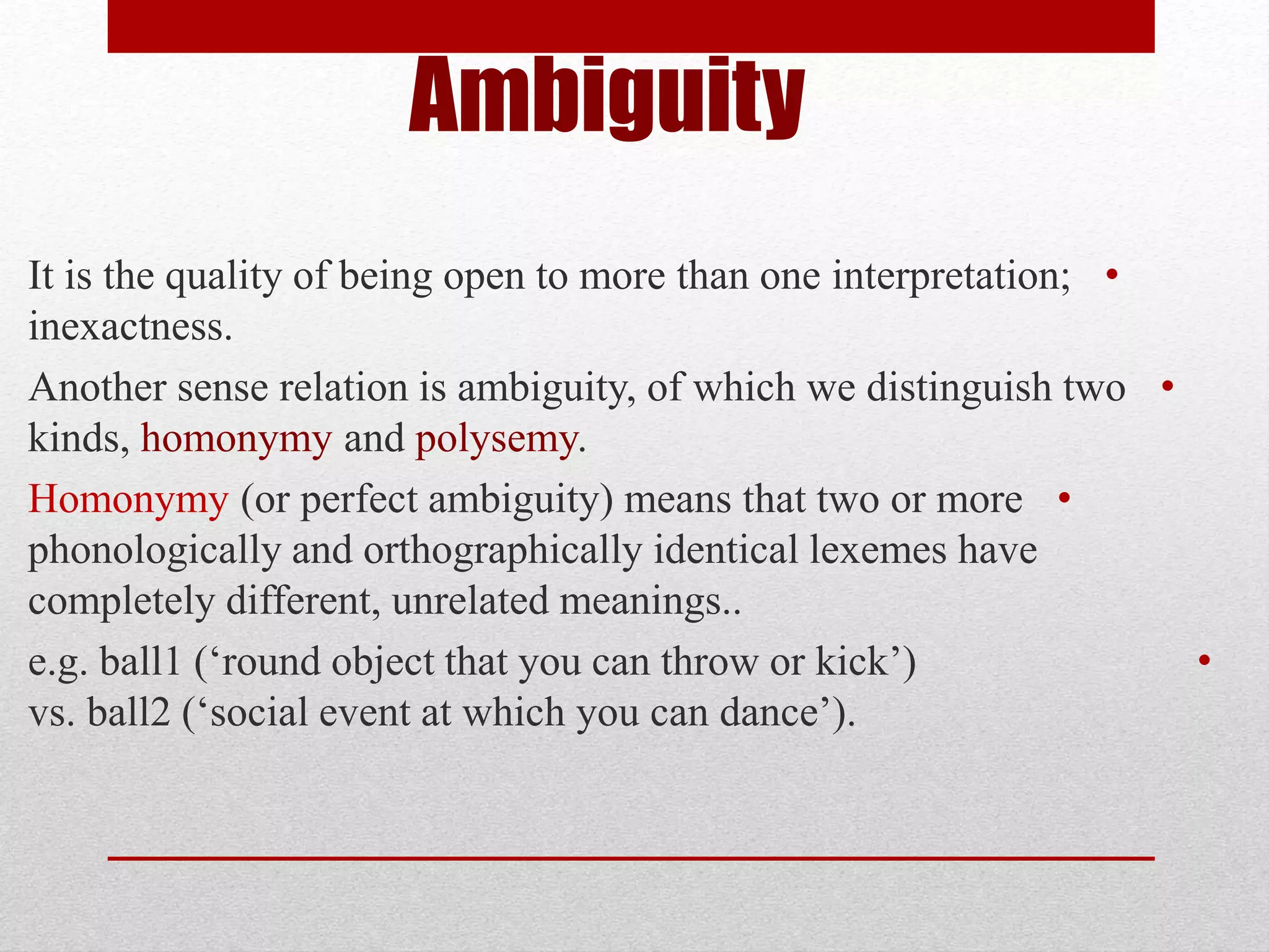 Ambiguity
•
It is the quality of being open to more than one interpretation;
inexactness.
•
Another sense relation is ambiguity, of which we distinguish two
kinds, homonymy and polysemy.
•
Homonymy (or perfect ambiguity) means that two or more
phonologically and orthographically identical lexemes have
completely different, unrelated meanings..
•
e.g. ball1 (‘round object that you can throw or kick’)
vs. ball2 (‘social event at which you can dance’).
 