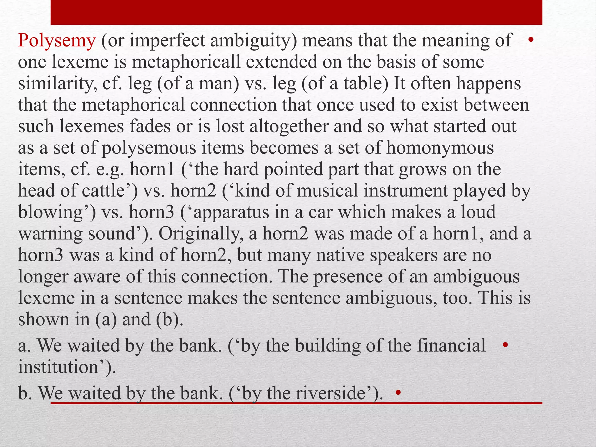 •
Polysemy (or imperfect ambiguity) means that the meaning of
one lexeme is metaphoricall extended on the basis of some
similarity, cf. leg (of a man) vs. leg (of a table) It often happens
that the metaphorical connection that once used to exist between
such lexemes fades or is lost altogether and so what started out
as a set of polysemous items becomes a set of homonymous
items, cf. e.g. horn1 (‘the hard pointed part that grows on the
head of cattle’) vs. horn2 (‘kind of musical instrument played by
blowing’) vs. horn3 (‘apparatus in a car which makes a loud
warning sound’). Originally, a horn2 was made of a horn1, and a
horn3 was a kind of horn2, but many native speakers are no
longer aware of this connection. The presence of an ambiguous
lexeme in a sentence makes the sentence ambiguous, too. This is
shown in (a) and (b).
•
a. We waited by the bank. (‘by the building of the financial
institution’).
•
b. We waited by the bank. (‘by the riverside’).
 
