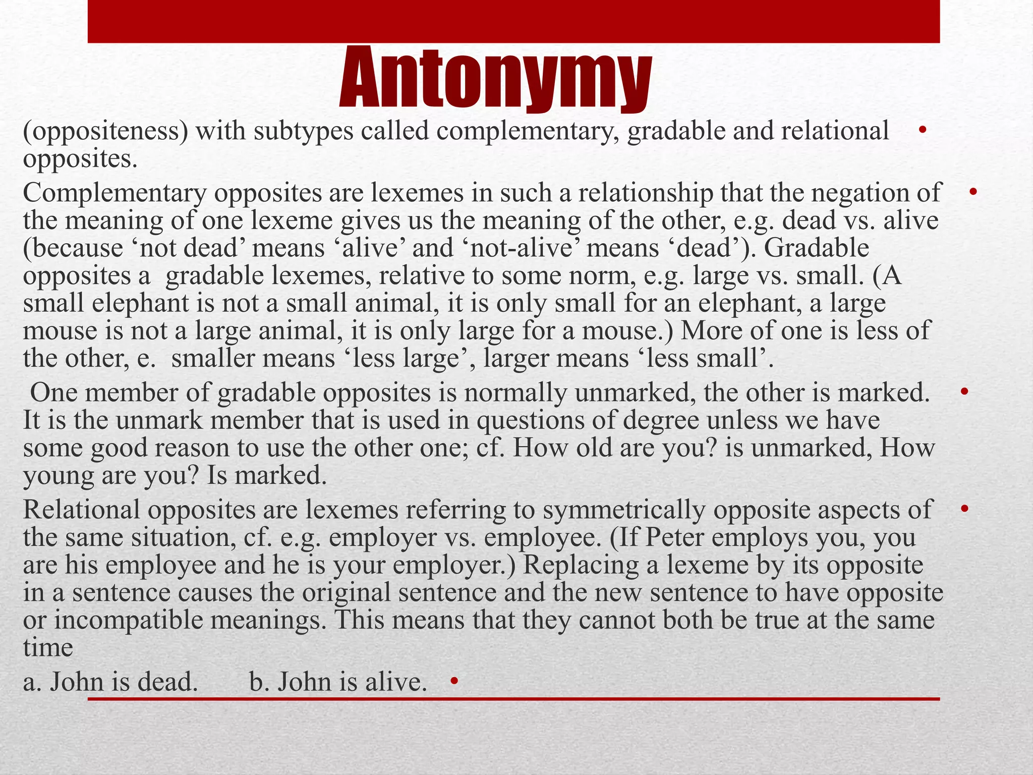 Antonymy •
(oppositeness) with subtypes called complementary, gradable and relational
opposites.
•
Complementary opposites are lexemes in such a relationship that the negation of
the meaning of one lexeme gives us the meaning of the other, e.g. dead vs. alive
(because ‘not dead’ means ‘alive’ and ‘not-alive’ means ‘dead’). Gradable
opposites a gradable lexemes, relative to some norm, e.g. large vs. small. (A
small elephant is not a small animal, it is only small for an elephant, a large
mouse is not a large animal, it is only large for a mouse.) More of one is less of
the other, e. smaller means ‘less large’, larger means ‘less small’.
•
One member of gradable opposites is normally unmarked, the other is marked.
It is the unmark member that is used in questions of degree unless we have
some good reason to use the other one; cf. How old are you? is unmarked, How
young are you? Is marked.
•
Relational opposites are lexemes referring to symmetrically opposite aspects of
the same situation, cf. e.g. employer vs. employee. (If Peter employs you, you
are his employee and he is your employer.) Replacing a lexeme by its opposite
in a sentence causes the original sentence and the new sentence to have opposite
or incompatible meanings. This means that they cannot both be true at the same
time
•
a. John is dead. b. John is alive.
 