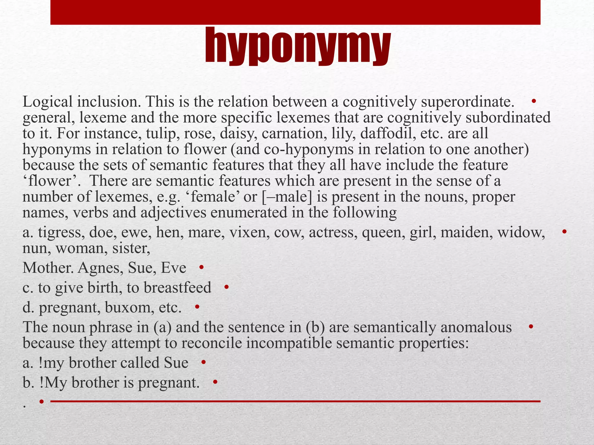 hyponymy
•
Logical inclusion. This is the relation between a cognitively superordinate.
general, lexeme and the more specific lexemes that are cognitively subordinated
to it. For instance, tulip, rose, daisy, carnation, lily, daffodil, etc. are all
hyponyms in relation to flower (and co-hyponyms in relation to one another)
because the sets of semantic features that they all have include the feature
‘flower’. There are semantic features which are present in the sense of a
number of lexemes, e.g. ‘female’ or [–male] is present in the nouns, proper
names, verbs and adjectives enumerated in the following
•
a. tigress, doe, ewe, hen, mare, vixen, cow, actress, queen, girl, maiden, widow,
nun, woman, sister,
•
Mother. Agnes, Sue, Eve
•
c. to give birth, to breastfeed
•
d. pregnant, buxom, etc.
•
The noun phrase in (a) and the sentence in (b) are semantically anomalous
because they attempt to reconcile incompatible semantic properties:
•
a. !my brother called Sue
•
b. !My brother is pregnant.
•
.
 