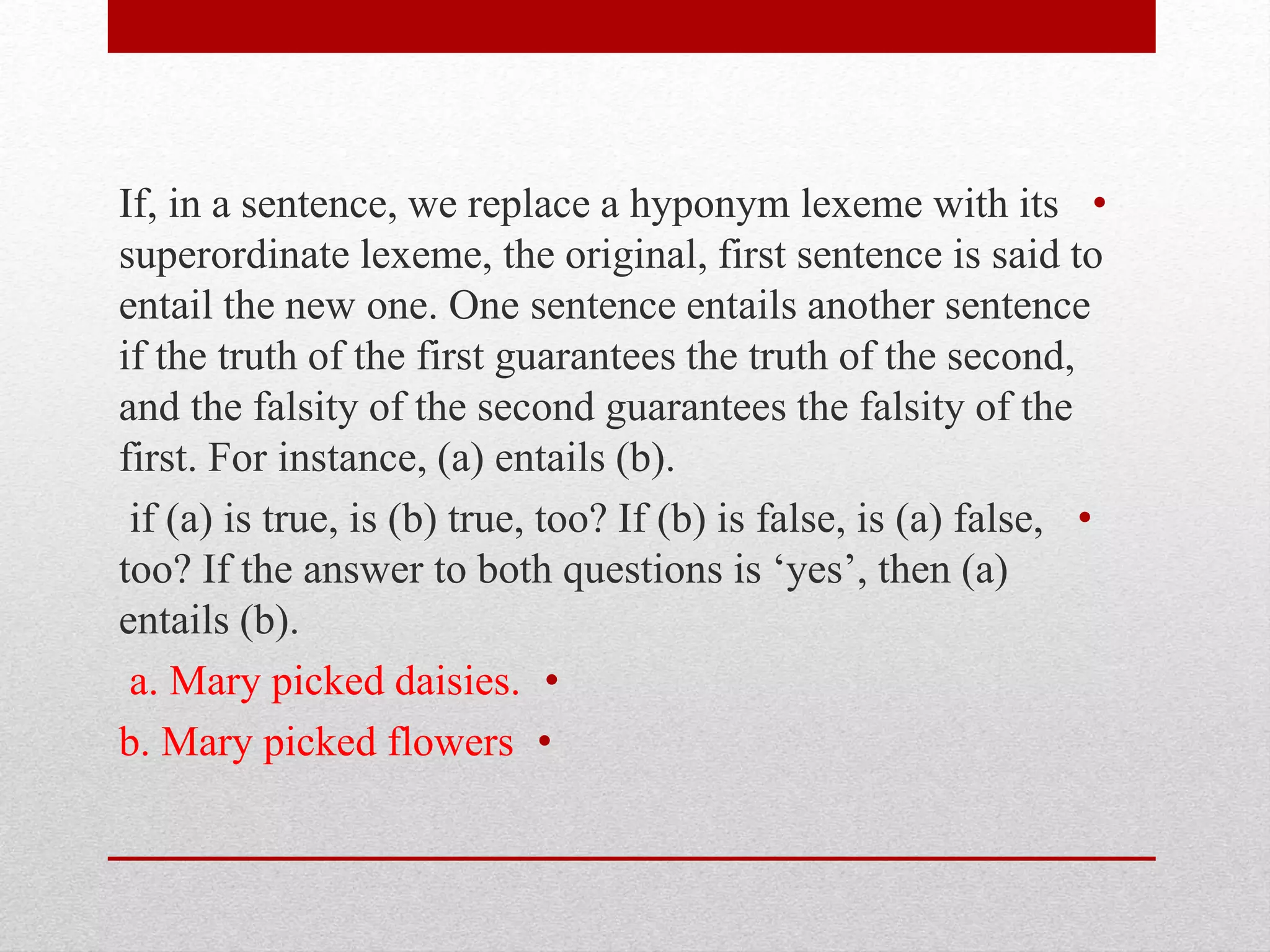 •
If, in a sentence, we replace a hyponym lexeme with its
superordinate lexeme, the original, first sentence is said to
entail the new one. One sentence entails another sentence
if the truth of the first guarantees the truth of the second,
and the falsity of the second guarantees the falsity of the
first. For instance, (a) entails (b).
•
if (a) is true, is (b) true, too? If (b) is false, is (a) false,
too? If the answer to both questions is ‘yes’, then (a)
entails (b).
•
a. Mary picked daisies.
•
b. Mary picked flowers
 