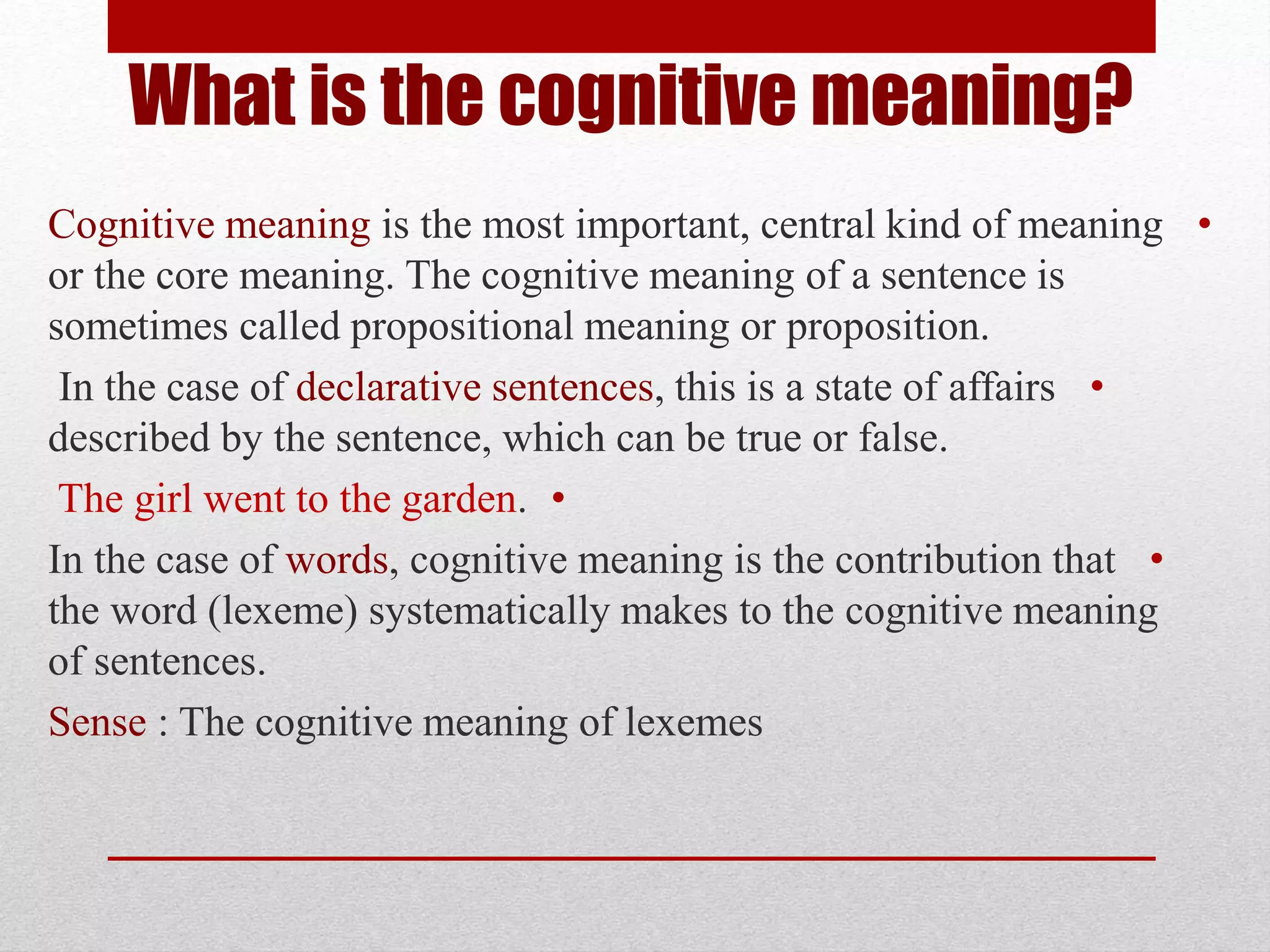 •
Cognitive meaning is the most important, central kind of meaning
or the core meaning. The cognitive meaning of a sentence is
sometimes called propositional meaning or proposition.
•
In the case of declarative sentences, this is a state of affairs
described by the sentence, which can be true or false.
•
The girl went to the garden.
•
In the case of words, cognitive meaning is the contribution that
the word (lexeme) systematically makes to the cognitive meaning
of sentences.
Sense : The cognitive meaning of lexemes
What is the cognitive meaning?
 