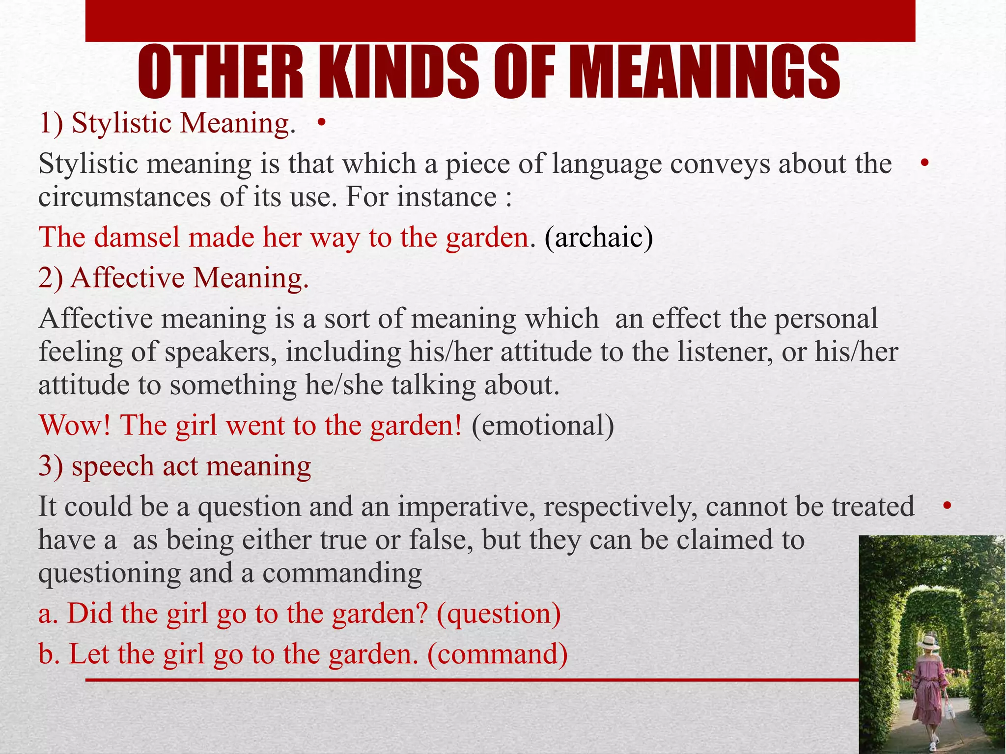 OTHER KINDS OF MEANINGS
•
1) Stylistic Meaning.
•
Stylistic meaning is that which a piece of language conveys about the
circumstances of its use. For instance :
archaic)
)
The damsel made her way to the garden.
2) Affective Meaning.
Affective meaning is a sort of meaning which an effect the personal
feeling of speakers, including his/her attitude to the listener, or his/her
attitude to something he/she talking about.
Wow! The girl went to the garden! (emotional)
3) speech act meaning
•
It could be a question and an imperative, respectively, cannot be treated
as being either true or false, but they can be claimed to
have a
questioning and a commanding
a. Did the girl go to the garden? (question)
b. Let the girl go to the garden. (command)
 
