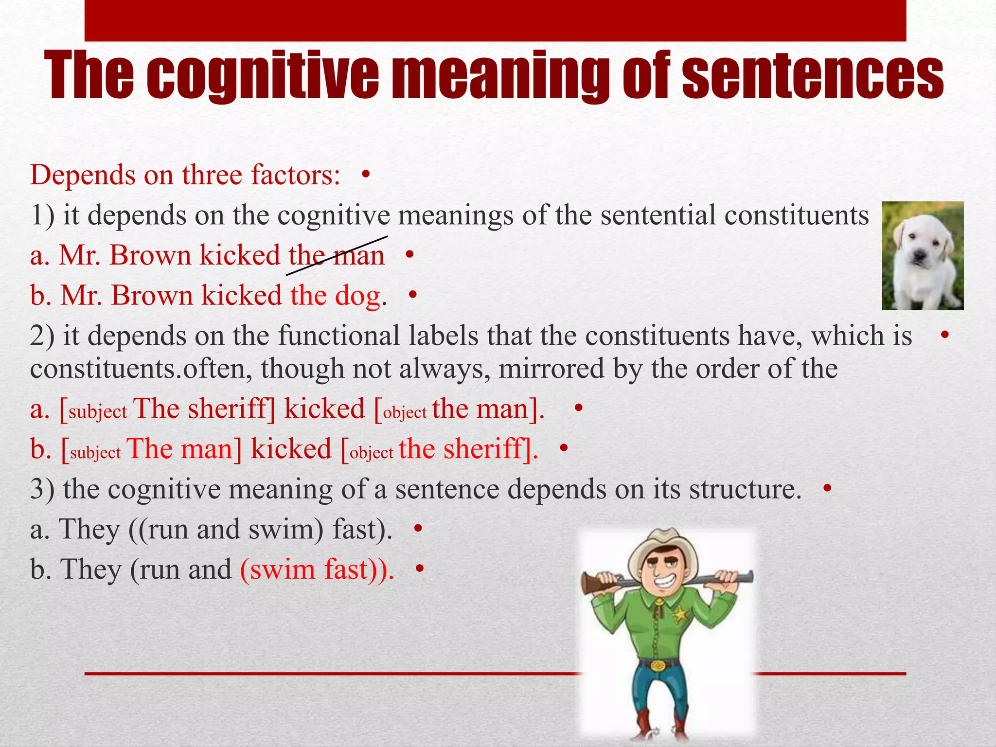 The cognitive meaning of sentences
•
Depends on three factors:
•
1) it depends on the cognitive meanings of the sentential constituents
•
a. Mr. Brown kicked the man
•
b. Mr. Brown kicked the dog.
•
2) it depends on the functional labels that the constituents have, which is
often, though not always, mirrored by the order of the
.
constituents
•
a. [subject The sheriff] kicked [object the man].
•
b. [subject The man] kicked [object the sheriff].
•
3) the cognitive meaning of a sentence depends on its structure.
•
a. They ((run and swim) fast).
•
b. They (run and (swim fast)).
 