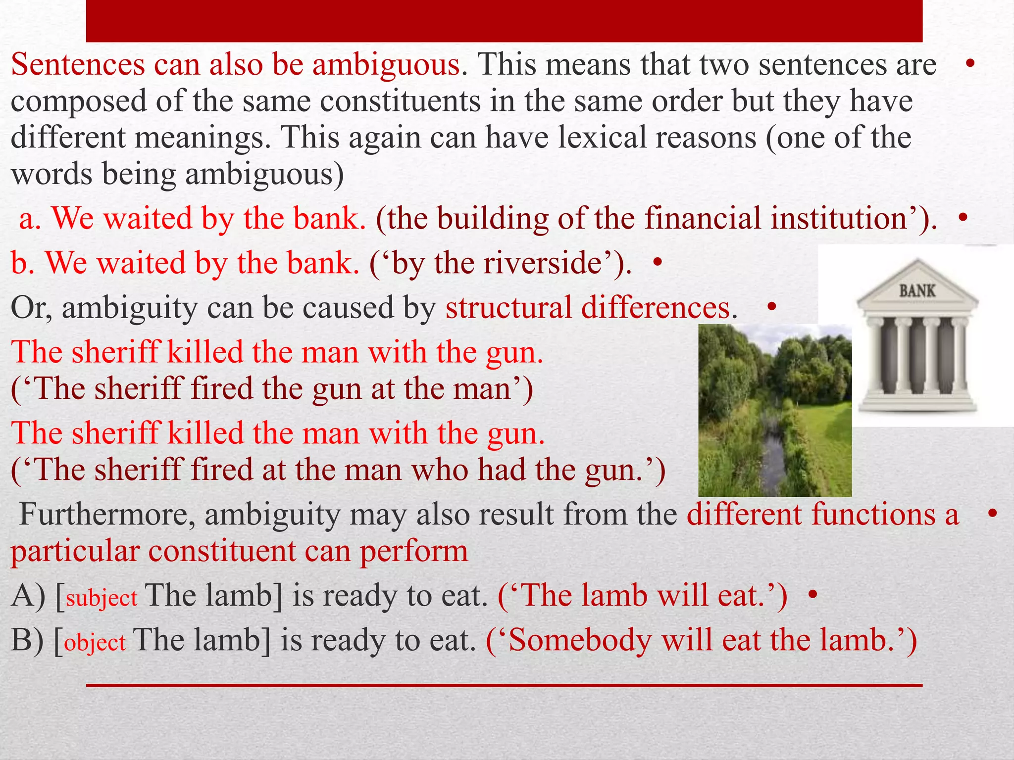 •
Sentences can also be ambiguous. This means that two sentences are
composed of the same constituents in the same order but they have
different meanings. This again can have lexical reasons (one of the
words being ambiguous)
•
a. We waited by the bank. (the building of the financial institution’).
•
b. We waited by the bank. (‘by the riverside’).
•
Or, ambiguity can be caused by structural differences.
•
The sheriff killed the man with the gun.
(‘The sheriff fired the gun at the man’)
The sheriff killed the man with the gun.
(‘The sheriff fired at the man who had the gun.’)
•
Furthermore, ambiguity may also result from the different functions a
particular constituent can perform
•
A) [subject The lamb] is ready to eat. (‘The lamb will eat.’)
B) [object The lamb] is ready to eat. (‘Somebody will eat the lamb.’)
 