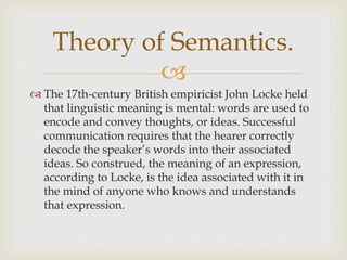 
 The 17th-century British empiricist John Locke held
that linguistic meaning is mental: words are used to
encode and convey thoughts, or ideas. Successful
communication requires that the hearer correctly
decode the speaker’s words into their associated
ideas. So construed, the meaning of an expression,
according to Locke, is the idea associated with it in
the mind of anyone who knows and understands
that expression.
Theory of Semantics.
 