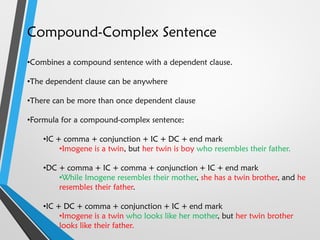 Compound-Complex Sentence
•Combines a compound sentence with a dependent clause.
•The dependent clause can be anywhere
•There can be more than once dependent clause
•Formula for a compound-complex sentence:
•IC + comma + conjunction + IC + DC + end mark
•Imogene is a twin, but her twin is boy who resembles their father.
•DC + comma + IC + comma + conjunction + IC + end mark
•While Imogene resembles their mother, she has a twin brother, and he
resembles their father.
•IC + DC + comma + conjunction + IC + end mark
•Imogene is a twin who looks like her mother, but her twin brother
looks like their father.
 