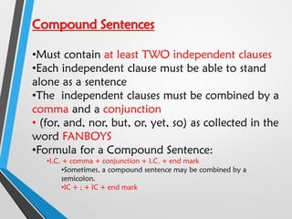 Compound Sentences
•Must contain at least TWO independent clauses
•Each independent clause must be able to stand
alone as a sentence
•The independent clauses must be combined by a
comma and a conjunction
• (for, and, nor, but, or, yet, so) as collected in the
word FANBOYS
•Formula for a Compound Sentence:
•I.C. + comma + conjunction + I.C. + end mark
•Sometimes, a compound sentence may be combined by a
semicolon.
•IC + ; + IC + end mark
 