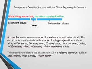 Example of a Complex Sentence with the Clause Beginning the Sentence
While Casey was at bat, the other team heckled him.
dependent clause
Comma
Independent clause
A complex sentence uses a subordinate clause to add extra detail. This
extra clause usually starts with a subordinating conjunction, such as:
after, although, as, because, even, if, now, once, since, so, than, unless,
while where, when, whenever, where, wherever, while
The subordinate clause could also start with a relative pronoun, such as:
that, which, who, whose, where, when
 