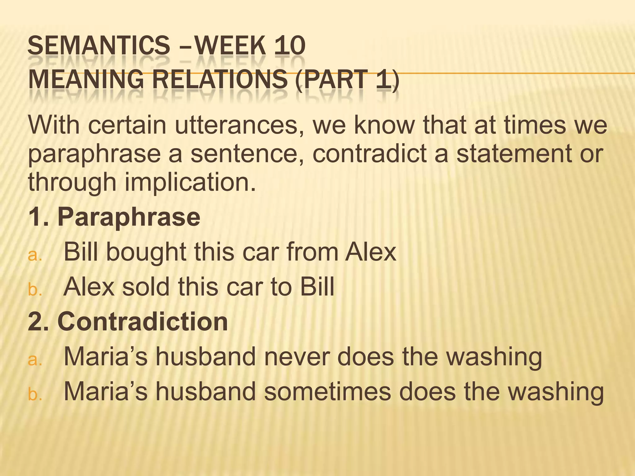 Semantics –week 10Meaning relations (part 1)With certain utterances, we know that at times we paraphrase a sentence, contradict a statement or through implication.1. ParaphraseBill bought this car from AlexAlex sold this car toBill2. ContradictionMaria’s husband never does the washingMaria’s husband sometimes does the washing