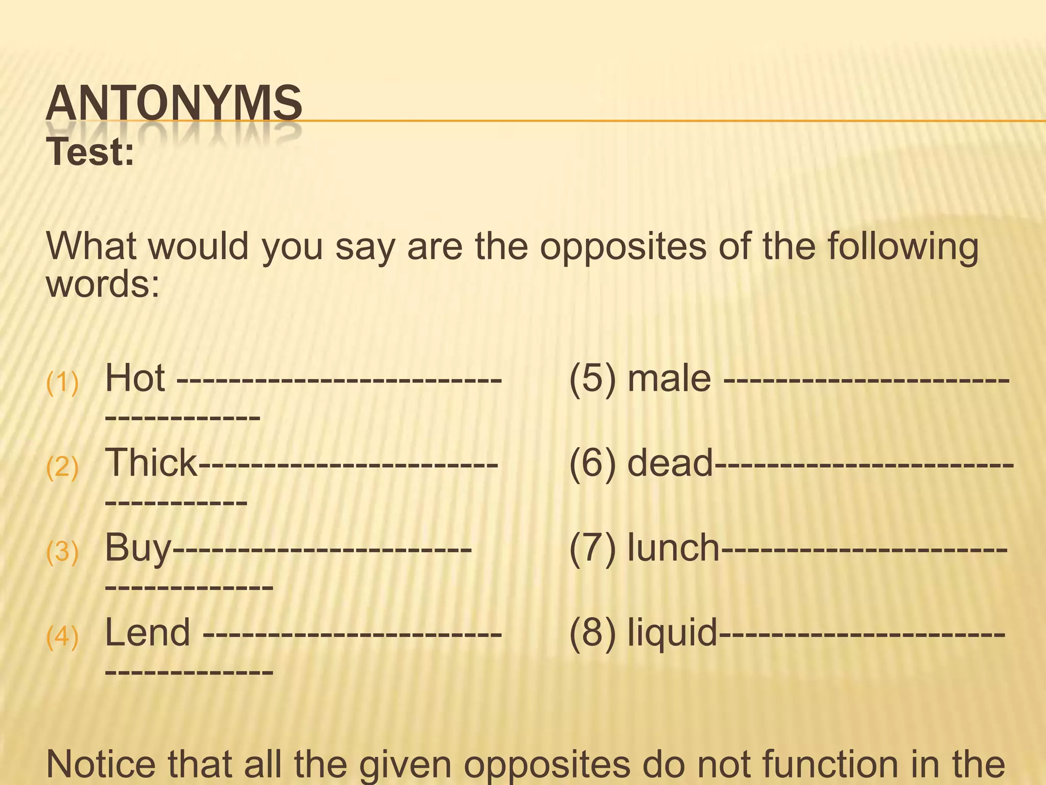 AntonymsTest:What would you say are the opposites of the following words:Hot -------------------------	(5) male ----------------------------------Thick-----------------------	(6) dead----------------------------------Buy-----------------------	(7) lunch-----------------------------------Lend -----------------------	(8) liquid-----------------------------------Notice that all the given opposites do not function in the same way. We will talk not just opposites of meanings but the types of opposites.There are four types of antonyms.