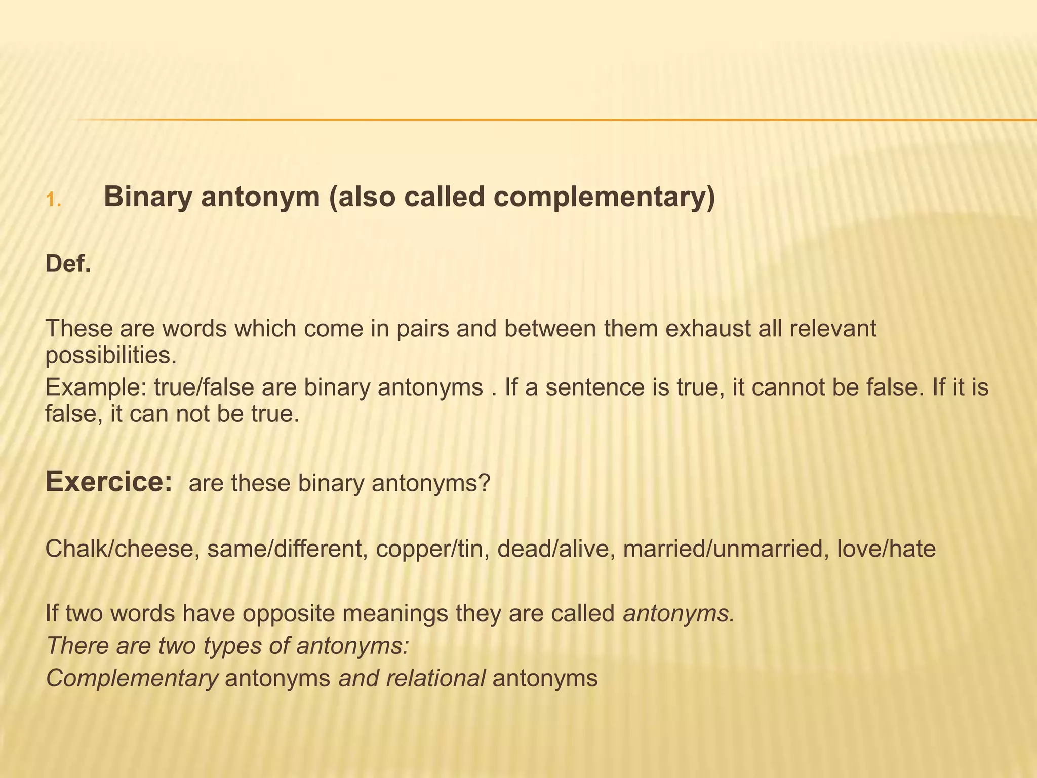 Binary antonym (also called complementary)Def. These are words which come in pairs and between them exhaust all relevant possibilities.Example: true/false are binary antonyms . If a sentence is true, it cannot be false. If it is false, it can not be true.Exercice: are these binary antonyms?Chalk/cheese, same/different, copper/tin, dead/alive, married/unmarried, love/hateIf two words have opposite meanings they are called antonyms.There are two types of antonyms:Complementary antonyms and relational antonyms