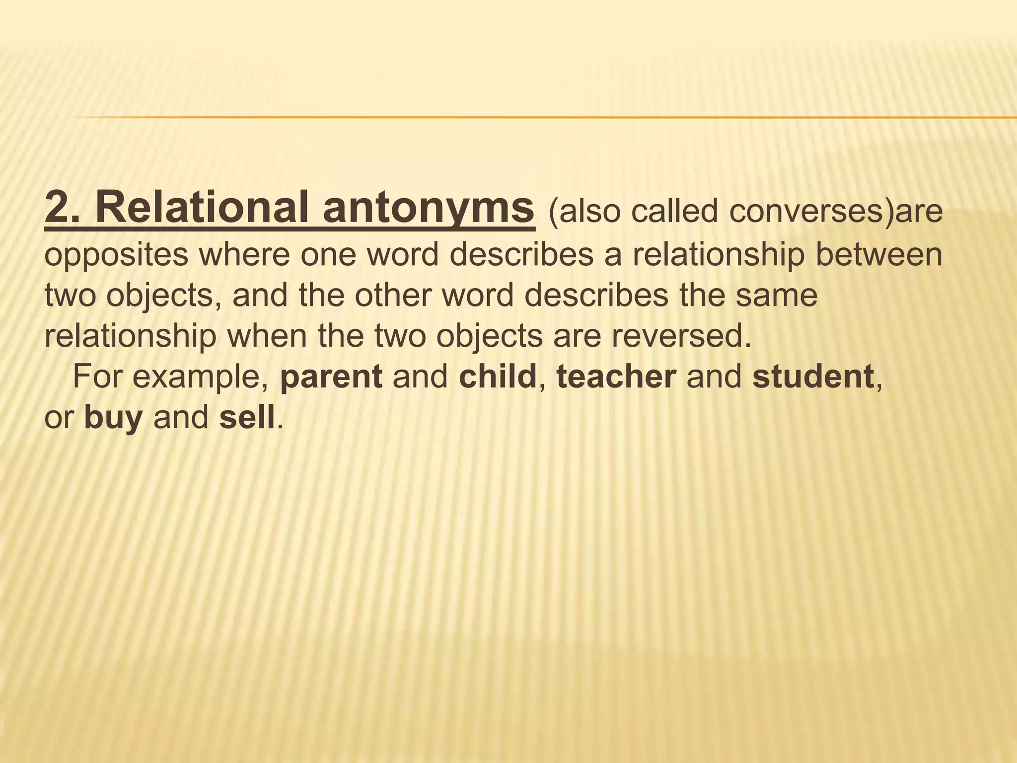 2. Relational antonyms (also called converses)are opposites where one word describes a relationship between two objects, and the other word describes the same relationship when the two objects are reversed.   For example, parent and child, teacher and student, or buy and sell.