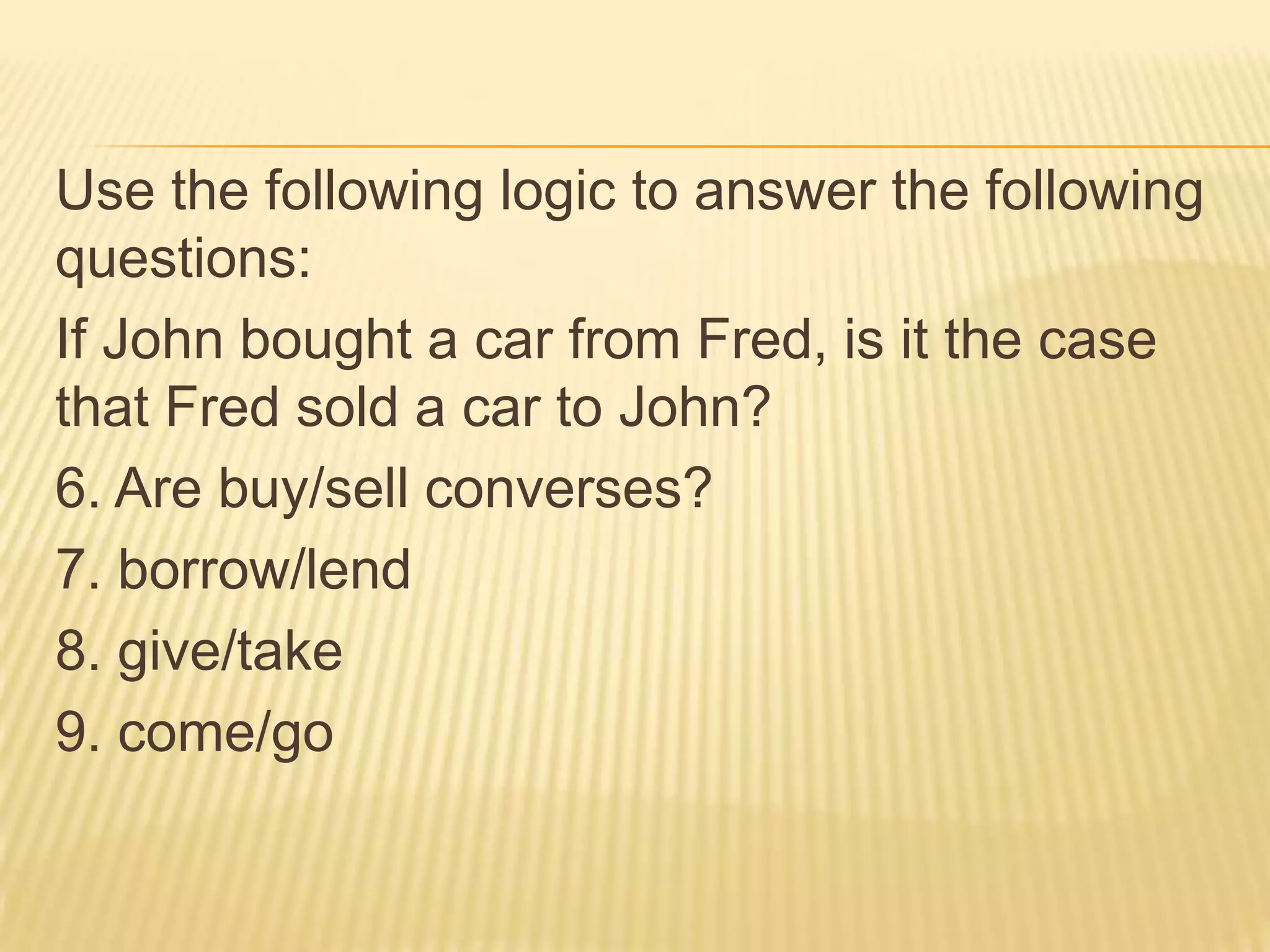 Use the following logic to answer the following questions:If John bought a car from Fred, is it the case that Fred sold a car to John?6. Are buy/sell converses?7. borrow/lend8. give/take9. come/go