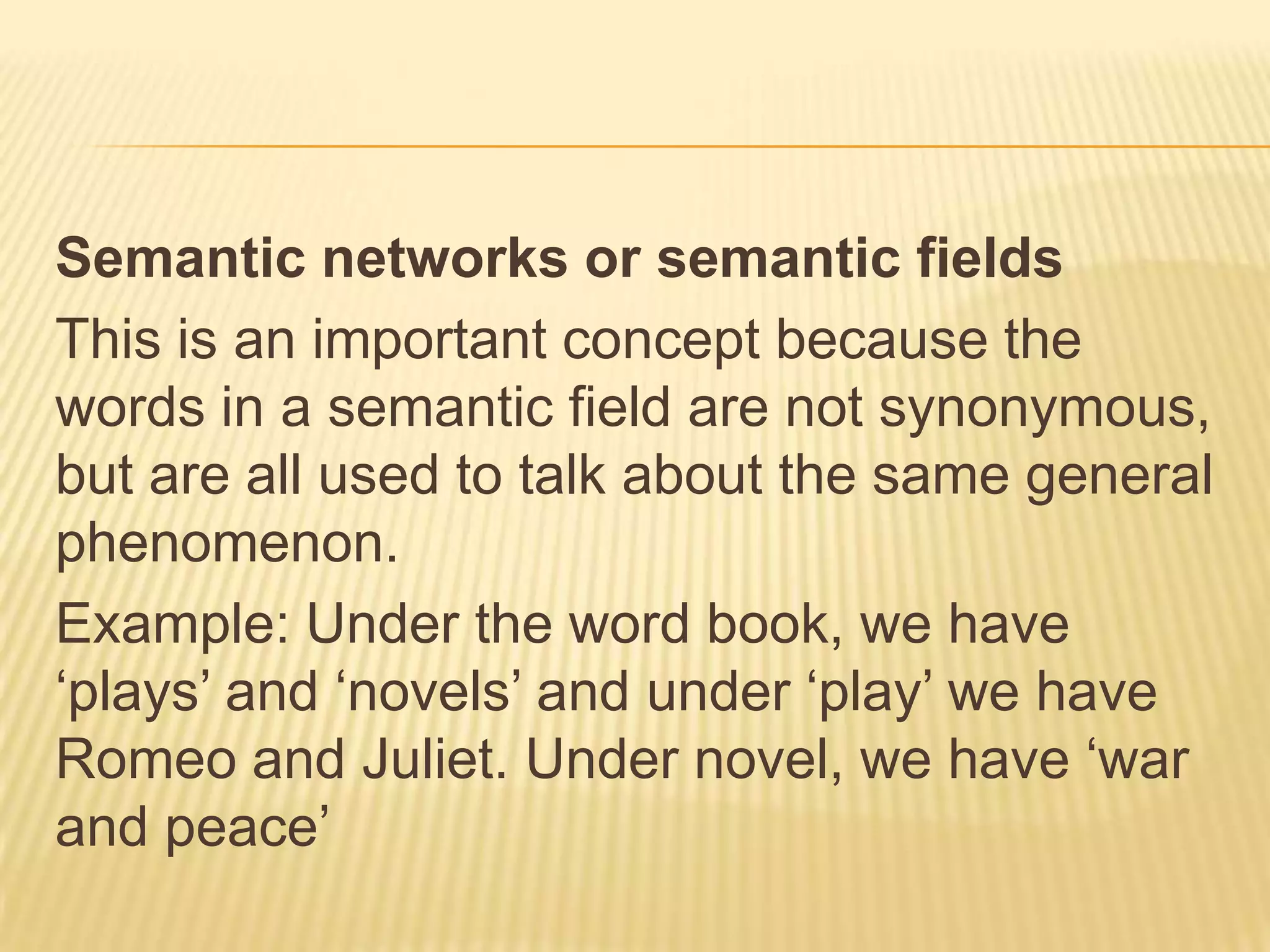 Semantic networks or semantic fieldsThis is an important concept because the words in a semantic field are not synonymous, but are all used to talk about the same general phenomenon.Example: Under the word book, we have ‘plays’ and ‘novels’ and under ‘play’ we have Romeo and Juliet. Under novel, we have ‘war and peace’
