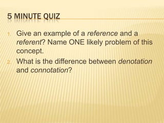 5 MINUTE QUIZ Give an example of a reference and a referent? Name ONE likely problem of this concept. What is the difference between denotation and connotation? 