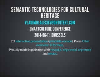 SEMANTIC TECHNOLOGIES FOR CULTURAL
HERITAGE
VLADIMIR.ALEXIEV@ONTOTEXT.COM
SMARTCULTURE CONFERENCE
2014-06-11, BRUSSELS
, . Press ,
.
2D interactive version printable version O for overview
Hfor help
Proudlymade in plain textwith , ,
and .
reveal.js org-reveal org-mode
emacs
0
 