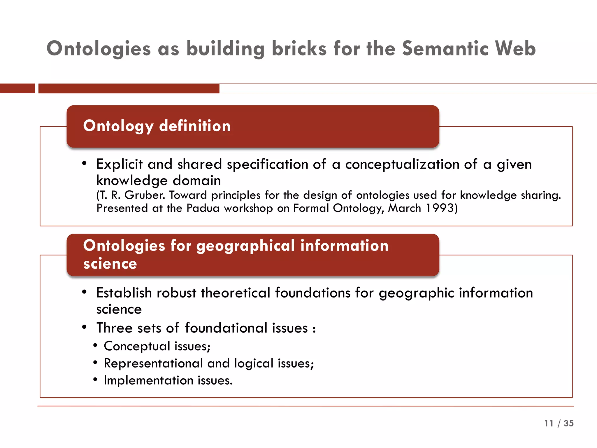 / 3511
Ontologies as building bricks for the Semantic Web
• Explicit and shared specification of a conceptualization of a given
knowledge domain
(T. R. Gruber. Toward principles for the design of ontologies used for knowledge sharing.
Presented at the Padua workshop on Formal Ontology, March 1993)
Ontology definition
• Establish robust theoretical foundations for geographic information
science
• Three sets of foundational issues :
• Conceptual issues;
• Representational and logical issues;
• Implementation issues.
Ontologies for geographical information
science
 