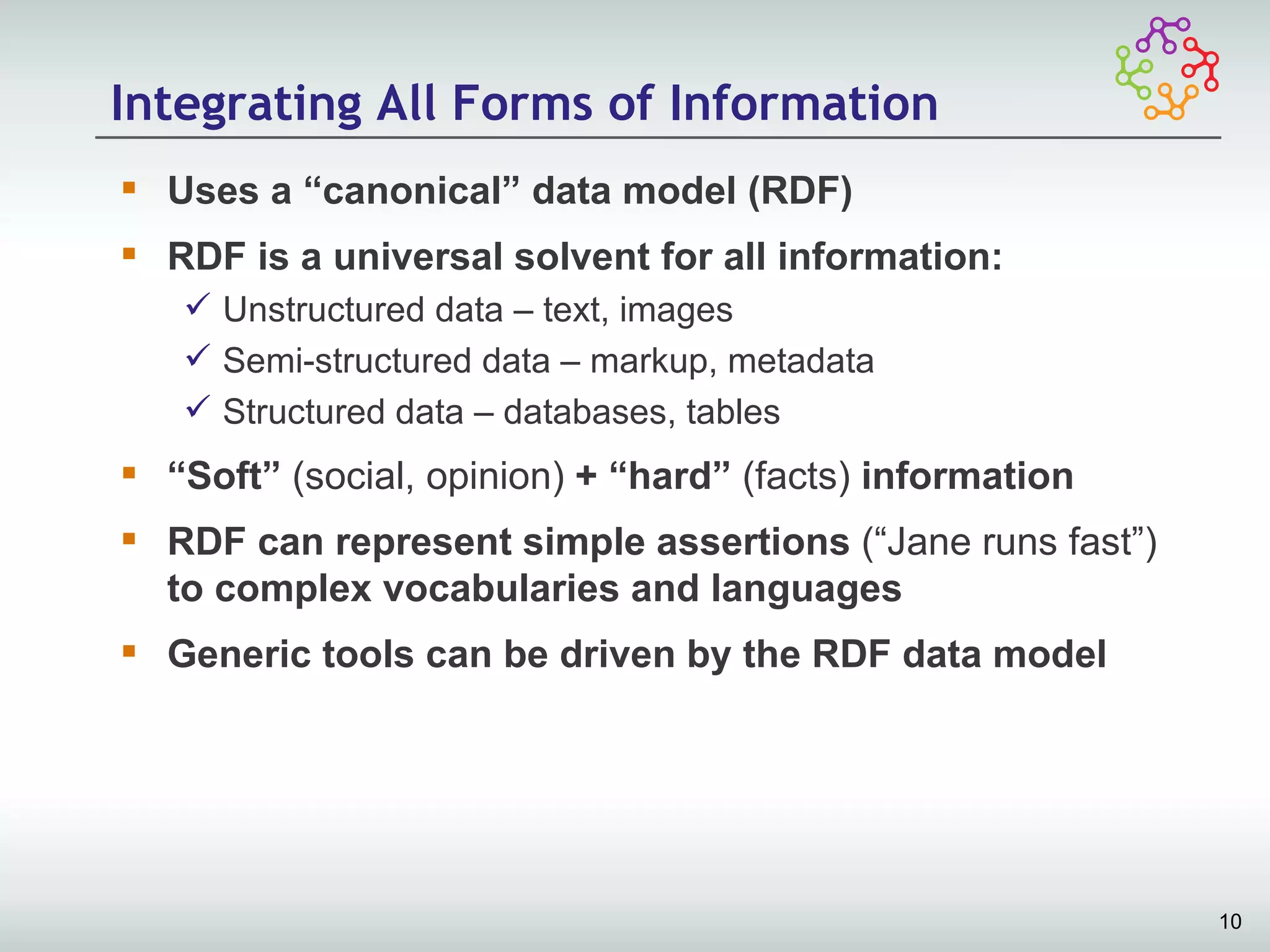 Integrating All Forms of Information
 Uses a “canonical” data model (RDF)
 RDF is a universal solvent for all information:
    Unstructured data – text, images
    Semi-structured data – markup, metadata
    Structured data – databases, tables
 “Soft” (social, opinion) + “hard” (facts) information
 RDF can represent simple assertions (“Jane runs fast”)
  to complex vocabularies and languages
 Generic tools can be driven by the RDF data model




                                                           10
 