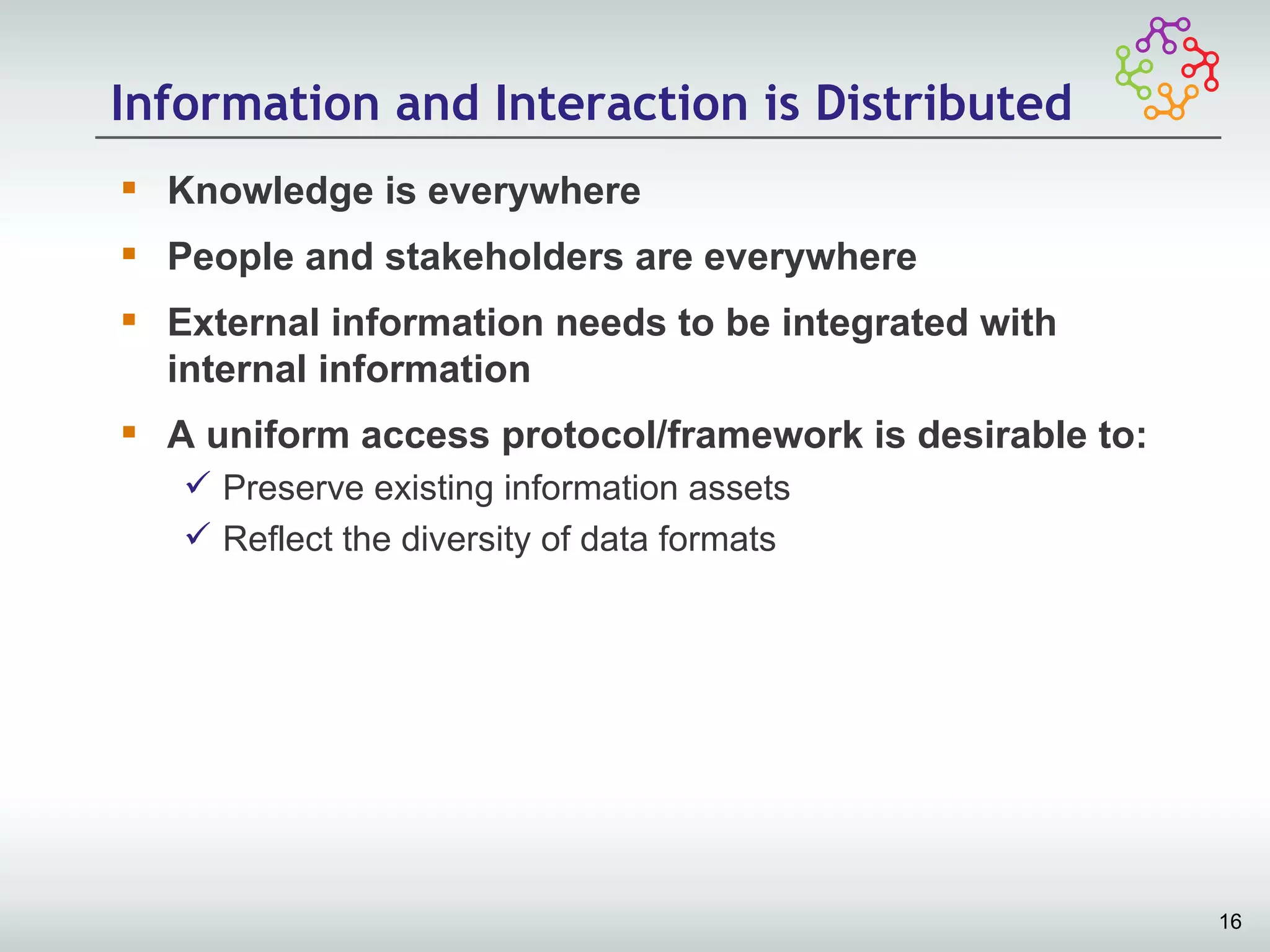 Information and Interaction is Distributed
 Knowledge is everywhere
 People and stakeholders are everywhere
 External information needs to be integrated with
  internal information
 A uniform access protocol/framework is desirable to:
    Preserve existing information assets
    Reflect the diversity of data formats




                                                         16
 