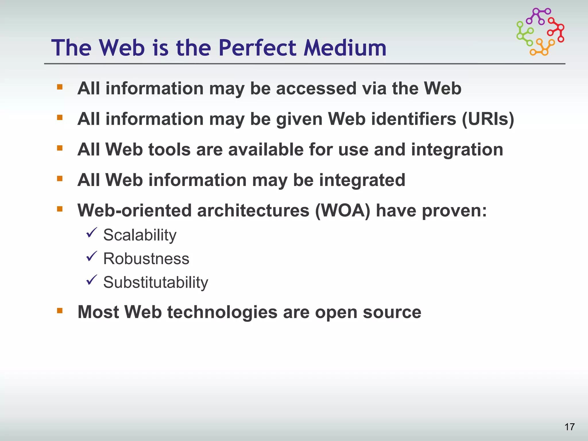 The Web is the Perfect Medium
 All information may be accessed via the Web
 All information may be given Web identifiers (URIs)
 All Web tools are available for use and integration
 All Web information may be integrated
 Web-oriented architectures (WOA) have proven:
    Scalability
    Robustness
    Substitutability
 Most Web technologies are open source




                                                        17
 