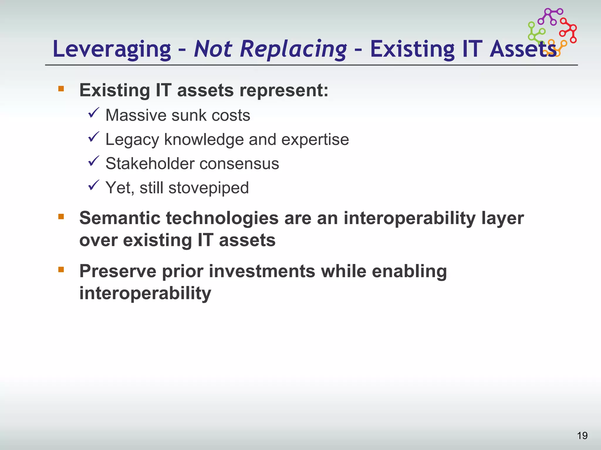 Leveraging – Not Replacing – Existing IT Assets
 Existing IT assets represent:
      Massive sunk costs
      Legacy knowledge and expertise
      Stakeholder consensus
      Yet, still stovepiped
 Semantic technologies are an interoperability layer
  over existing IT assets
 Preserve prior investments while enabling
  interoperability




                                                        19
 